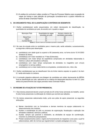 5.3. A análise do curriculum Lattes constitui a 2ª fase do Processo Seletivo para ocupação de
vagas de tutores e para aferição da pontuação considerar-se-á o quadro referente ao
anexo B desta Chamada Pública.
6. DO ARGUMENTO FINAL DE CLASSIFICAÇÃO E CRITÉRIOS DE DESEMPATE
6.1. Os(As) candidatos(as) serão sequenciados, em ordem decrescente de classificação, na
quantidade de candidatos por polo, de acordo com o quadro a seguir:
Município Polo
Nova Cruz
Caicó
Currais Novos

Quantidade de vagas
previstas por polo
01
01
01

Número máximo de
candidatos aprovados
02
02
02

Quadro 2 – Número máximo de candidatos aprovados e classificados,

6.2. No caso de empate entre os candidatos para o mesmo polo, serão adotados, sucessivamente,
os seguintes critérios para desempate:
a) candidato(a) com idade igual ou superior a 60 (sessenta) anos, na forma da lei 10.741/2003
(Estatuto do Idoso);
b) candidato(a) com maior resultado na 1ª fase (Entrevista);
c) candidato(a) com maior tempo de experiência comprovado em atividades relacionadas à
história e cultura afro-brasileira e africana;
d) candidato(a) com maior tempo comprovado de atividades no magistério com vínculo
empregatício no serviço público;
e) candidato(a) com a maior idade dentre os empatados, considerando ano, mês e dia.
6.3. Os(As) candidatos(as) que se classificarem fora do limite máximo exposto no quadro 2 do item
6.1 serão eliminados no certame.
6.4. A comissão julgadora elaborará uma listagem de candidatos em ordem decrescente de MÉDIA
final de classificação por polo, aplicando-se os critérios de desempate descritos no item 6.3, para
efeitos de preenchimento das vagas previstas nesta Chamada Pública.

7. DO REGIME DE ATUAÇÃO DO TUTOR PRESENCIAL
7.1. O(a) tutor(a) presencial deverá cumprir jornada de 20 (vinte) horas semanais de trabalho, sendo
8 (oito) horas presenciais na efetivação do módulo que ocorrerá aos sábados.
7.2. Os tutores presenciais selecionados terão, junto aos polos de apoio presencial, as seguintes
atribuições:

a) Manter intercâmbio com os formadores e demais membros da equipe colaborando no
desenvolvimento dos módulos;
b) Auxiliar a coordenação do polo no processo de organização, fiscalização e aplicação das
atividades avaliativas, teóricas e práticas;
c) Auxiliar, sempre que possível e necessário, as atividades da equipe de coordenação,
incluindo os professores pesquisadores;
d) Prestar esclarecimentos sobre o regime de funcionamento do respectivo curso para o qual foi
selecionado(a), além de normas que regulamentam o projeto pedagógico do curso;
CR/JP - 3/ 7

 