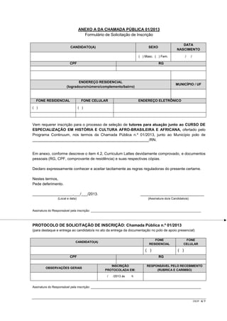 ANEXO A DA CHAMADA PÚBLICA 01/2013
Formulário de Solicitação de Inscrição
CANDIDATO(A)

DATA
NASCIMENTO

SEXO
( ) Masc. ( ) Fem.

CPF

FONE CELULAR

( )

/

RG

ENDEREÇO RESIDENCIAL
(logradouro/número/complemento/bairro)

FONE RESIDENCIAL

/

MUNICÍPIO / UF

ENDEREÇO ELETRÔNICO

( )

Vem requerer inscrição para o processo de seleção de tutores para atuação junto ao CURSO DE
ESPECIALIZAÇÃO EM HISTÓRIA E CULTURA AFRO-BRASILEIRA E AFRICANA, ofertado pelo
Programa Continuum, nos termos da Chamada Pública n.º 01/2013, junto ao Município polo de
_______________________________________________________/RN.

Em anexo, conforme descreve o item 4.2, Curriculum Lattes devidamente comprovado, e documentos
pessoais (RG, CPF, comprovante de residência) e suas respectivas cópias.
Declaro expressamente conhecer e aceitar tacitamente as regras reguladoras do presente certame.
Nestes termos,
Pede deferimento.
___________________,___/___/2013.

______________________________

(Local e data)

(Assinatura do/a Candidato/a)

Assinatura do Responsável pela inscrição: _________________________________________________________________

PROTOCOLO DE SOLICITAÇÃO DE INSCRIÇÃO: Chamada Pública n.º 01/2013
(para destaque e entrega ao candidato/a no ato da entrega da documentação no polo de apoio presencial)
FONE
RESIDENCIAL

CANDIDATO(A)

( )
CPF
OBSERVAÇÕES GERAIS

FONE
CELULAR

( )
RG

INSCRIÇÃO
PROTOCOLADA EM:
/

/2013 às

RESPONSÁVEL PELO RECEBIMENTO
(RUBRICA E CARIMBO)

h

Assinatura do Responsável pela inscrição: _________________________________________________________________

CR/JP - 6/ 7

 