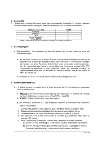 3. DAS VAGAS
3.1. Ao todo serão ofertadas 04 (quatro) vagas para tutor presencial, distribuídas por município polo para
acompanhamento técnico pedagógico e logístico do referido curso, conforme quadro abaixo:
POLO (Município / UF)
Natal (RN)
Nova Cruz
Caicó
Currais Novos (RN)
TOTAL GERAL

VAGAS
01
01
01
01
04

Quadro 1 – Distribuição de vagas para tutor presencial nos polos do curso ofertado pelo PROFOCO.

4. DAS INSCRIÇÕES
4.1. O(a) Candidato(a) deve direcionar sua inscrição apenas para um dos municípios polos que
apresentam vagas.

4.2. As inscrições ocorrerão, no município de Natal, nos dias úteis compreendidos entre 16 de
dezembro e 20 de dezembro de 2013 mediante o preenchimento do Formulário de Solicitação
de Inscrição (vide anexo A), entrega do Curriculum Lattes comprovado, conforme descreve o
item 2.1 desta Chamada Pública, e apresentação dos documentos pessoais (RG, CPF,
comprovante de residência) e suas respectivas cópias. As inscrições ocorrerão no
Departamento de Letras, sala 325 do Centro de Ciências Humanas, Letras e Artes, das 8h às
11h e das 14h às 17h.
4.3. Contatos: 94746717 / 91019204; e email: historiaeculturaafro@hotmail.com.

5. DO PROCESSO SELETIVO
5.1. A seleção ocorrerá no período de 26 a 30 de dezembro de 2013, constituída em duas fases
distintas e eliminatórias:
I.

1ª FASE : Entrevista com os(as) candidatos(as) aprovados(as) a ser realizada na sala 308,
do Centro de Ciências Humanas Letras e Artes/UFRN – Natal/RN.
II. 2ª FASE : Análise do Curriculum Lattes comprovado.

5.2.As entrevistas constituem a 1ª fase do Processo Seletivo e considerarão os parâmetros
abaixo relacionados:
I.
II.
III.
IV.

As entrevistas ocorrerão no polo para o qual o candidato deseja atuar como tutor;
Cada candidato será entrevistado pela Coordenação e supervisão do Curso;
Cada entrevistador, de forma independente, atribuirá nota de 0 a 10 pontos;
Será aprovado, para a fase subsequente, o candidato que apresentar média igual ou
superior a 7,0 pontos;
V. Serão considerados os seguintes critérios para a avaliação durante a entrevista:
a) Domínio teórico-metodológico sobre história e cultura afro-brasileira e africana;

b) Domínio na argumentação para justificar sua inclusão, na condição de tutor, no
Curso de Especialização em História e Cultura Afro-brasileira e africana;
CR/JP - 2/ 8

 