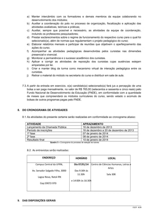 a) Manter intercâmbio com os formadores e demais membros da equipe colaborando no
desenvolvimento dos módulos;
b) Auxiliar a coordenação do polo no processo de organização, fiscalização e aplicação das
atividades avaliativas, teóricas e práticas;
c) Auxiliar, sempre que possível e necessário, as atividades da equipe de coordenação,
incluindo os professores pesquisadores;
d) Prestar esclarecimentos sobre o regime de funcionamento do respectivo curso para o qual foi
selecionado(a), além de normas que regulamentam o projeto pedagógico do curso;
e) Elaborar relatórios mensais e participar de reuniões que objetivem o aperfeiçoamento das
ações do curso.
f) Acompanhar as atividades pedagógicas desenvolvidas pelos cursistas nas dimensões
presencial e vivencial.
g) Monitorar a permanência e o sucesso acadêmico dos cursistas.
h) Aplicar e corrigir as atividades de reposição dos cursistas cujas ausências estejam
amparadas por lei.
i) Criar e manter blog da turma como mecanismo virtual de interação pedagógica entre os
cursistas.
j) Retirar o material do módulo na secretaria do curso e distribuir em sala de aula.

7.3. A partir da entrada em exercício, o(a) candidato(a) selecionado(a) fará jus a percepção de uma
bolsa a ser paga mensalmente, no valor de R$ 765,00 (setecentos e sessenta e cinco reais) pelo
Fundo Nacional de Desenvolvimento da Educação (FNDE), em conformidade com a quantidade
de meses que compreenderá os módulos curriculares do curso, sendo vetado o acúmulo de
bolsas de outros programas pagas pelo FNDE.

8. DO CRONOGRAMA DE ATIVIDADES
8.1. As atividades do presente certame serão realizadas em conformidade ao cronograma abaixo:
ATIVIDADE
Lançamento da Chamada Pública
Período de inscrições
1ª fase
2ª fase
Resultado final

APRAZAMENTO
16 de dezembro de 2013
16 de dezembro a 20 de dezembro de 2013
07 de janeiro de 2014
08 de janeiro de 2014
10 de janeiro de 2014

Quadro 3 – Cronograma do processo de seleção de tutores

8.2. As entrevistas serão realizadas:
ENDEREÇO
Campus Central da UFRN,
Av. Senador Salgado Filho, 3000
Lagoa Nova, Natal-RN
Cep:59072-970

9.

HORÁRIO

LOCAL

Dia 07/01/14 Centro de Ciências Humanas, Letras e
Artes
Das 9:30h às
11:30h
Sala 308
e 14:00h às 16:30h

DAS DISPOSIÇÕES GERAIS
CR/JP - 4/ 8

 