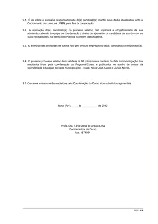 9.1. É de inteira e exclusiva responsabilidade do(a) candidato(a) manter seus dados atualizados junto a
Coordenação do curso, na UFRN, para fins de convocação.
9.2. A aprovação do(a) candidato(a) no processo seletivo não implicará a obrigatoriedade da sua
admissão, cabendo à equipe de coordenação o direito de aproveitar os candidatos de acordo com as
suas necessidades, na estrita observância da ordem classificatória.

9.3. O exercício das atividades de tutoria não gera vínculo empregatício do(a) candidato(a) selecionado(a).

9.4. O presente processo seletivo terá validade de 08 (oito) meses contado da data da homologação dos
resultados finais pela coordenação do Programa/Curso, e publicados no quadro de avisos da
Secretária de Educação de cada município polo – Natal, Nova Cruz, Caicó e Currais Novos.

9.5. Os casos omissos serão resolvidos pela Coordenação do Curso e/ou substitutos regimentais.

Natal (RN), _____de ___________ de 2013

Profa. Dra. Tânia Maria de Araújo Lima
Coordenadora do Curso
Mat. 1674934

CR/JP - 5/ 8

 