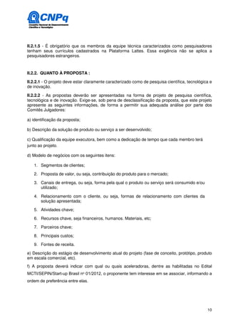 II.2.1.5 - É obrigatório que os membros da equipe técnica caracterizados como pesquisadores
tenham seus currículos cadastrados na Plataforma Lattes. Essa exigência não se aplica a
pesquisadores estrangeiros.



II.2.2. QUANTO À PROPOSTA :

II.2.2.1 - O projeto deve estar claramente caracterizado como de pesquisa científica, tecnológica e
de inovação.

II.2.2.2 - As propostas deverão ser apresentadas na forma de projeto de pesquisa científica,
tecnológica e de inovação. Exige-se, sob pena de desclassificação da proposta, que este projeto
apresente as seguintes informações, de forma a permitir sua adequada análise por parte dos
Comitês Julgadores:

a) identificação da proposta;

b) Descrição da solução de produto ou serviço a ser desenvolvido;

c) Qualificação da equipe executora, bem como a dedicação de tempo que cada membro terá
junto ao projeto.

d) Modelo de negócios com os seguintes itens:

   1. Segmentos de clientes;

   2. Proposta de valor, ou seja, contribuição do produto para o mercado;

   3. Canais de entrega, ou seja, forma pela qual o produto ou serviço será consumido e/ou
      utilizado;

   4. Relacionamento com o cliente, ou seja, formas de relacionamento com clientes da
      solução apresentada;

   5. Atividades chave;

   6. Recursos chave, seja financeiros, humanos. Materiais, etc;

   7. Parceiros chave;

   8. Principais custos;

   9. Fontes de receita.

e) Descrição do estágio de desenvolvimento atual do projeto (fase de conceito, protótipo, produto
em escala comercial, etc).
f) A proposta deverá indicar com qual ou quais aceleradoras, dentre as habilitadas no Edital
MCTI/SEPIN/Start-up Brasil no 01/2012, o proponente tem interesse em se associar, informando a
ordem de preferência entre elas.




                                                                                                10
 