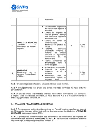 de atuação



                                        •   Escalabilidade: capacidade
                                            da solução ser repetível e
                                            escalável
                                        •   Clareza da proposta de
                                            valor do produto / serviço,
                                            bem como seus segmentos
                                            de clientes-alvo
                                        •   Clareza dos canais de
       MODELO DE NEGÓCIOS                   comercialização             e
       Qualidade            e               distribuição do produto ou                   0,00 a
C                                                                              4
       consistência do modelo               serviço                                      10,00
       proposto                         •   Tamanho,          relevância,
                                            atratividade comercial e
                                            barreiras     de      entrada
                                            (incluídas as regulatórias,
                                            concorrência,     etc.)    do
                                            mercado-alvo
                                        •   Fatores competitivos de
                                            diferenciação     frente    a
                                            outros soluções
                                        •   Motivação em empreender
                                        •   Potencial     de     impacto
       MÃO-DUPLA
                                            econômico,       social     e
       Alinhamento com o                                                                 0,00 a
D                                           ambiental.                         1
       programa Startup Brasil                                                           10,00
       e TI Maior                       •   Alinhamento       com      os
                                            ecossistemas digitais do
                                            programa TI Maior

II.3.2. Para estipulação das notas serão utilizadas até duas casas decimais.

II.3.3. A pontuação final de cada projeto será aferida pela média ponderada das notas atribuídas
para cada item.

II.3.4. Em caso de empate será utilizado o critério de maior nota do item C acima; caso permaneça
o empate, serão considerados, em ordem, as notas dos itens A, B e D do quadro Critérios de
análise e julgamento do subitem II.3.1.


II.4 - AVALIAÇÃO FINAL/PRESTAÇÃO DE CONTAS

II.4.1. O Coordenador do projeto deverá encaminhar em Formulário online específico, no prazo de
até 60 (sessenta) dias após o término da vigência do projeto, em conformidade com o TERMO DE
ACEITAÇÃO e demais normas do CNPq:

II.4.1.1. a prestação de contas financeira, com apresentação de comprovantes de despesas, em
conformidade com as normas de PRESTAÇÃO DE CONTAS disponíveis no endereço eletrônico
http://www.cnpq.br/web/guest/prestacao-de-contas1; e


                                                                                              12
 