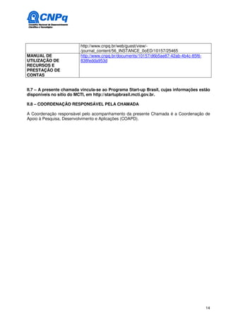 http://www.cnpq.br/web/guest/view/-
                          /journal_content/56_INSTANCE_0oED/10157/25465
MANUAL DE                 http://www.cnpq.br/documents/10157/d6b5ae87-42ab-4b4c-85f6-
UTILIZAÇÃO DE             838fedda953d
RECURSOS E
PRESTAÇÃO DE
CONTAS


II.7 – A presente chamada vincula-se ao Programa Start-up Brasil, cujas informações estão
disponíveis no sítio do MCTI, em http://startupbrasil.mcti.gov.br.

II.8 – COORDENAÇÂO RESPONSÁVEL PELA CHAMADA

A Coordenação responsável pelo acompanhamento da presente Chamada é a Coordenação de
Apoio à Pesquisa, Desenvolvimento e Aplicações (COAPD).




                                                                                        14
 