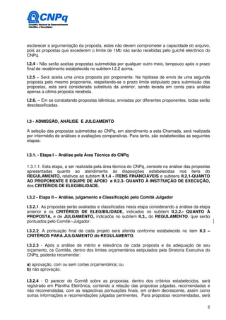 esclarecer a argumentação da proposta, estes não devem comprometer a capacidade do arquivo,
pois as propostas que excederem o limite de 1Mb não serão recebidas pelo guichê eletrônico do
CNPq.

I.2.4 - Não serão aceitas propostas submetidas por qualquer outro meio, tampouco após o prazo
final de recebimento estabelecido no subitem I.2.2 acima.

I.2.5 – Será aceita uma única proposta por proponente. Na hipótese de envio de uma segunda
proposta pelo mesmo proponente, respeitando-se o prazo limite estipulado para submissão das
propostas, esta será considerada substituta da anterior, sendo levada em conta para análise
apenas a última proposta recebida.

I.2.6. – Em se constatando propostas idênticas, enviadas por diferentes proponentes, todas serão
desclassificadas.


I.3 - ADMISSÃO, ANÁLISE E JULGAMENTO

A seleção das propostas submetidas ao CNPq, em atendimento a esta Chamada, será realizada
por intermédio de análises e avaliações comparativas. Para tanto, são estabelecidas as seguintes
etapas:


I.3.1. - Etapa I – Análise pela Área Técnica do CNPq

1.3.1.1. Esta etapa, a ser realizada pela área técnica do CNPq, consiste na análise das propostas
apresentadas quanto ao atendimento às disposições estabelecidas nos itens do
REGULAMENTO, relativos ao subitem II.1.4 - ITENS FINANCIÁVEIS e subitens II.2.1-QUANTO
AO PROPONENTE E EQUIPE DE APOIO e II.2.3- QUANTO À INSTITUIÇÃO DE EXECUÇÃO,
dos CRITÉRIOS DE ELEGIBILIDADE.

I.3.2 - Etapa II – Análise, julgamento e Classificação pelo Comitê Julgador

I.3.2.1. As propostas serão avaliadas e classificadas nesta etapa considerando a análise da etapa
anterior e os CRITÉRIOS DE ELEGIBILIDADE, indicados no subitem II.2.2.- QUANTO À
PROPOSTA, e de JULGAMENTO, indicados no subitem II.3., do REGULAMENTO, que serão
pontuados pelo Comitê ‘-Julgador.

I.3.2.2. A pontuação final de cada projeto será aferida conforme estabelecido no item II.3 –
CRITÉRIOS PARA JULGAMENTO do REGULAMENTO.

I.3.2.3 - Após a análise de mérito e relevância de cada proposta e da adequação de seu
orçamento, os Comitês, dentro dos limites orçamentários estipulados pela Diretoria Executiva do
CNPq, poderão recomendar:

a) aprovação, com ou sem cortes orçamentários; ou
b) não aprovação.

I.3.2.4 - O parecer do Comitê sobre as propostas, dentro dos critérios estabelecidos, será
registrado em Planilha Eletrônica, contendo a relação das propostas julgadas, recomendadas e
não recomendadas, com as respectivas pontuações finais, em ordem decrescente, assim como
outras informações e recomendações julgadas pertinentes. Para propostas recomendadas, será

                                                                                               2
 