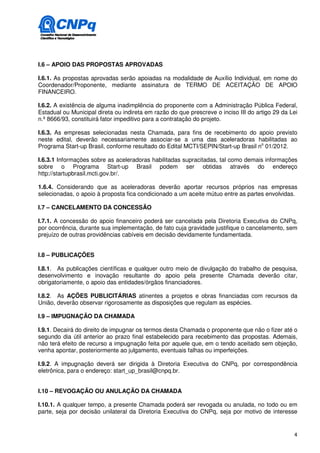 I.6 – APOIO DAS PROPOSTAS APROVADAS

I.6.1. As propostas aprovadas serão apoiadas na modalidade de Auxílio Individual, em nome do
Coordenador/Proponente, mediante assinatura de TERMO DE ACEITAÇÃO DE APOIO
FINANCEIRO.

I.6.2. A existência de alguma inadimplência do proponente com a Administração Pública Federal,
Estadual ou Municipal direta ou indireta em razão do que prescreve o inciso III do artigo 29 da Lei
n.º 8666/93, constituirá fator impeditivo para a contratação do projeto.

I.6.3. As empresas selecionadas nesta Chamada, para fins de recebimento do apoio previsto
neste edital, deverão necessariamente associar-se a uma das aceleradoras habilitadas ao
Programa Start-up Brasil, conforme resultado do Edital MCTI/SEPIN/Start-up Brasil no 01/2012.

I.6.3.1 Informações sobre as aceleradoras habilitadas supracitadas, tal como demais informações
sobre o Programa Start-up Brasil podem ser obtidas através do endereço
http://startupbrasil.mcti.gov.br/.

1.6.4. Considerando que as aceleradoras deverão aportar recursos próprios nas empresas
selecionadas, o apoio à proposta fica condicionado a um aceite mútuo entre as partes envolvidas.

I.7 – CANCELAMENTO DA CONCESSÃO

I.7.1. A concessão do apoio financeiro poderá ser cancelada pela Diretoria Executiva do CNPq,
por ocorrência, durante sua implementação, de fato cuja gravidade justifique o cancelamento, sem
prejuízo de outras providências cabíveis em decisão devidamente fundamentada.


I.8 – PUBLICAÇÕES

I.8.1. As publicações científicas e qualquer outro meio de divulgação do trabalho de pesquisa,
desenvolvimento e inovação resultante do apoio pela presente Chamada deverão citar,
obrigatoriamente, o apoio das entidades/órgãos financiadores.

I.8.2. As AÇÕES PUBLICITÁRIAS atinentes a projetos e obras financiadas com recursos da
União, deverão observar rigorosamente as disposições que regulam as espécies.

I.9 – IMPUGNAÇÃO DA CHAMADA

I.9.1. Decairá do direito de impugnar os termos desta Chamada o proponente que não o fizer até o
segundo dia útil anterior ao prazo final estabelecido para recebimento das propostas. Ademais,
não terá efeito de recurso a impugnação feita por aquele que, em o tendo aceitado sem objeção,
venha apontar, posteriormente ao julgamento, eventuais falhas ou imperfeições.

I.9.2. A impugnação deverá ser dirigida à Diretoria Executiva do CNPq, por correspondência
eletrônica, para o endereço: start_up_brasil@cnpq.br.


I.10 – REVOGAÇÃO OU ANULAÇÃO DA CHAMADA

I.10.1. A qualquer tempo, a presente Chamada poderá ser revogada ou anulada, no todo ou em
parte, seja por decisão unilateral da Diretoria Executiva do CNPq, seja por motivo de interesse


                                                                                                 4
 