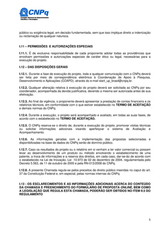 público ou exigência legal, em decisão fundamentada, sem que isso implique direito a indenização
ou reclamação de qualquer natureza.


I.11 – PERMISSÕES E AUTORIZAÇÕES ESPECIAIS

I.11.1. É de exclusiva responsabilidade de cada proponente adotar todas as providências que
envolvam permissões e autorizações especiais de caráter ético ou legal, necessárias para a
execução do projeto.

I.12 – DAS DISPOSIÇÕES GERAIS

I.12.1. Durante a fase de execução do projeto, toda e qualquer comunicação com o CNPq deverá
ser feita por meio de correspondência eletrônica à Coordenação de Apoio à Pesquisa,
Desenvolvimento e Aplicações (COAPD), através do e-mail start_up_brasil@cnpq.br.

I.12.2. Qualquer alteração relativa à execução do projeto deverá ser solicitada ao CNPq por seu
coordenador, acompanhada da devida justificativa, devendo a mesma ser autorizada antes de sua
efetivação.

I.12.3. Ao final da vigência, o proponente deverá apresentar a prestação de contas financeira e os
relatórios técnicos, em conformidade com o que estiver estabelecido no TERMO DE ACEITAÇÃO
e demais normas do CNPq.

I.12.4. Durante a execução, o projeto será acompanhado e avaliado, em todas as suas fases, de
acordo com o estabelecido no TERMO DE ACEITAÇÃO.

I.12.5. O CNPq reserva-se o direito de, durante a execução do projeto, promover visitas técnicas
ou solicitar informações adicionais visando aperfeiçoar o sistema de Avaliação e
Acompanhamento.

I.12.6. As informações geradas com a implementação das propostas selecionadas e
disponibilizadas na base de dados do CNPq serão de domínio público.

I.12.7. Caso os resultados do projeto ou o relatório em si venham a ter valor comercial ou possam
levar ao desenvolvimento de um produto ou método envolvendo o estabelecimento de uma
patente, a troca de informações e a reserva dos direitos, em cada caso, dar-se-ão de acordo com
o estabelecido na Lei de Inovação, Lei 10.973 de 02 de dezembro de 2004, regulamentada pelo
Decreto 5.563, de 11 de outubro de 2005 e pela RN-013/2008 do CNPq.

I.12.8. A presente Chamada regula-se pelos preceitos de direito público inseridas no caput do art.
37 da Constituição Federal e, em especial, pelas normas internas do CNPq.


I.13 - OS ESCLARECIMENTOS E AS INFORMAÇÕES ADICIONAIS ACERCA DO CONTEÚDO
DA CHAMADA E PREENCHIMENTO DO FORMULÁRIO DE PROPOSTA ONLINE, BEM COMO
A LEGISLAÇÃO QUE REGULA ESTA CHAMADA, PODERÃO SER OBTIDOS NO ITEM II.5 DO
REGULAMENTO




                                                                                                5
 