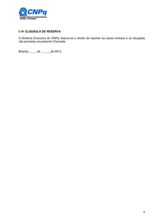I.14- CLÁUSULA DE RESERVA

A Diretoria Executiva do CNPq reserva-se o direito de resolver os casos omissos e as situações
não previstas na presente Chamada.


Brasília, ____ de ______de 2013.




                                                                                            6
 