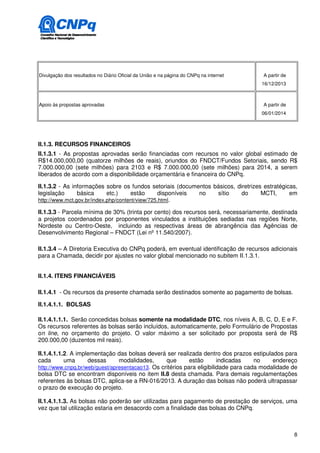 Divulgação dos resultados no Diário Oficial da União e na página do CNPq na internet   A partir de
                                                                                       16/12/2013



Apoio às propostas aprovadas                                                           A partir de
                                                                                       06/01/2014




II.1.3. RECURSOS FINANCEIROS
II.1.3.1 - As propostas aprovadas serão financiadas com recursos no valor global estimado de
R$14.000,000,00 (quatorze milhões de reais), oriundos do FNDCT/Fundos Setoriais, sendo R$
7.000.000,00 (sete milhões) para 2103 e R$ 7.000.000,00 (sete milhões) para 2014, a serem
liberados de acordo com a disponibilidade orçamentária e financeira do CNPq.

II.1.3.2 - As informações sobre os fundos setoriais (documentos básicos, diretrizes estratégicas,
legislação      básica      etc.)    estão      disponíveis no   sítio     do      MCTI,      em
http://www.mct.gov.br/index.php/content/view/725.html.

II.1.3.3 - Parcela mínima de 30% (trinta por cento) dos recursos será, necessariamente, destinada
a projetos coordenados por proponentes vinculados a instituições sediadas nas regiões Norte,
Nordeste ou Centro-Oeste, incluindo as respectivas áreas de abrangência das Agências de
Desenvolvimento Regional – FNDCT (Lei nº 11.540/2007).

II.1.3.4 – A Diretoria Executiva do CNPq poderá, em eventual identificação de recursos adicionais
para a Chamada, decidir por ajustes no valor global mencionado no subitem II.1.3.1.


II.1.4. ITENS FINANCIÁVEIS

II.1.4.1 - Os recursos da presente chamada serão destinados somente ao pagamento de bolsas.

II.1.4.1.1. BOLSAS

II.1.4.1.1.1. Serão concedidas bolsas somente na modalidade DTC, nos níveis A, B, C, D, E e F.
Os recursos referentes às bolsas serão incluídos, automaticamente, pelo Formulário de Propostas
on line, no orçamento do projeto. O valor máximo a ser solicitado por proposta será de R$
200.000,00 (duzentos mil reais).

II.1.4.1.1.2. A implementação das bolsas deverá ser realizada dentro dos prazos estipulados para
cada       uma      dessas      modalidades,      que       estão       indicadas    no    endereço
http://www.cnpq.br/web/guest/apresentacao13. Os critérios para eligibilidade para cada modalidade de
bolsa DTC se encontram disponíveis no item II.8 desta chamada. Para demais regulamentações
referentes às bolsas DTC, aplica-se a RN-016/2013. A duração das bolsas não poderá ultrapassar
o prazo de execução do projeto.

II.1.4.1.1.3. As bolsas não poderão ser utilizadas para pagamento de prestação de serviços, uma
vez que tal utilização estaria em desacordo com a finalidade das bolsas do CNPq.



                                                                                                     8
 