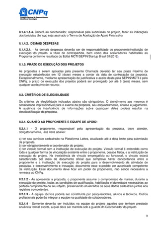 II.1.4.1.1.4. Caberá ao coordenador, responsável pela submissão do projeto, fazer as indicações
dos bolsistas tão logo seja assinado o Termo de Aceitação de Apoio Financeiro.

II.1.4.2. DEMAIS DESPESAS

II.1.4.2.1. - As demais despesas deverão ser de responsabilidade do proponente/instituição de
execução do projeto, a título de contrapartida, bem como das aceleradoras habilitadas ao
Programa conforme resultado do Edital MCTI/SEPIN/Startup Brasil 01/2012..

II.1.5. PRAZO DE EXECUÇÃO DOS PROJETOS

As propostas a serem apoiadas pela presente Chamada deverão ter seu prazo máximo de
execução estabelecido em 12 (doze) meses a contar da data de contratação da proposta.
Excepcionalmente, mediante apresentação de justificativa e aceite desta pela SEPIN/MCTI e pelo
CNPq, o prazo de execução dos projetos poderá ser prorrogado por até 6 (seis) meses, sem
qualquer acréscimo de recurso.


II.2. CRITÉRIOS DE ELEGIBILIDADE

Os critérios de elegibilidade indicados abaixo são obrigatórios. O atendimento aos mesmos é
considerado imprescindível para o exame da proposta, seu enquadramento, análise e julgamento.
A ausência ou insuficiência de informações sobre quaisquer deles poderá resultar na
desclassificação da proposta.


II.2.1. QUANTO AO PROPONENTE E EQUIPE DE APOIO:

II.2.1.1 - O proponente, responsável pela apresentação da proposta, deve atender,
obrigatoriamente, aos itens abaixo:

a) ter seu currículo cadastrado na Plataforma Lattes, atualizado até a data limite para submissão
da proposta.
b) ser obrigatoriamente o coordenador do projeto;
c) ter vínculo formal com a instituição de execução do projeto. Vínculo formal é entendido como
toda e qualquer forma de vinculação existente entre o proponente, pessoa física, e a instituição de
execução do projeto. Na inexistência de vínculo empregatício ou funcional, o vínculo estará
caracterizado por meio de documento oficial que comprove haver concordância entre o
proponente e a instituição de execução do projeto para o desenvolvimento da atividade de
pesquisa, e desenvolvimento e inovação, documento esse expedido por autoridade competente
da instituição. Esse documento deve ficar em poder do proponente, não sendo necessária a
remessa ao CNPq.

II.2.1.2 - Ao apresentar a proposta, o proponente assume o compromisso de manter, durante a
execução do projeto, todas as condições de qualificação, habilitação e idoneidade necessárias ao
perfeito cumprimento do seu objeto, preservando atualizados os seus dados cadastrais juntos aos
registros competentes.
II.2.1.3 - A equipe técnica poderá ser constituída por pesquisadores, alunos e técnicos. Outros
profissionais poderão integrar a equipe na qualidade de colaboradores.

II.2.1.4 - Somente deverão ser incluídos na equipe do projeto aqueles que tenham prestado
anuência formal escrita, a qual deve ser mantida sob a guarda do Coordenador do projeto.

                                                                                                 9
 