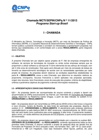 Chamada MCTI/SEPIN/CNPq N º 11/2013
                       Programa Start-up Brasil


                                       I - CHAMADA


O Ministério da Ciência, Tecnologia e Inovação (MCTI), por meio da Secretaria de Política de
Informática (SEPIN), e o Conselho Nacional de Desenvolvimento Científico e Tecnológico - CNPq
tornam pública a presente Chamada e convidam os interessados a apresentarem propostas nos
termos aqui estabelecidos, e em conformidade com o anexo REGULAMENTO, parte integrante
desta Chamada.


I.1 - OBJETIVO

A presente Chamada tem por objetivo apoiar projetos de P, D&I de empresas emergentes de
software, de serviços de tecnologias da inovação ou ainda outras empresas sempre que se
proponham a utilizar software ou serviços de TI como elementos do seu esforço de inovação, com
até 3 (três anos de constituição). Este apoio será efetuado por meio da concessão de bolsas de
fomento ao desenvolvimento tecnológico de acordo com as necessidades apontadas por cada
projeto de empresa. As propostas devem observar as condições específicas estabelecidas na
parte II – REGULAMENTO, anexo a esta Chamada, que determina os requisitos relativos ao
proponente, cronograma, recursos financeiros a serem aplicados nas propostas aprovadas,
origem dos recursos, itens financiáveis, prazo de execução dos projetos, critérios de elegibilidade,
critérios e parâmetros objetivos de julgamento e demais informações necessárias.


I.2 - APRESENTAÇÃO E ENVIO DAS PROPOSTAS

I.2.1 - As propostas devem ser acompanhadas de arquivo contendo o projeto e devem ser
encaminhadas ao CNPq exclusivamente via Internet, por intermédio do Formulário de Propostas
Online, disponível na Plataforma Carlos Chagas, a partir da data indicada no subitem II.1.2-
CRONOGRAMA do REGULAMENTO.

I.2.2 – As propostas devem ser transmitidas ao CNPq até às 23h59 (vinte e três horas e cinquenta
e nove minutos), horário de Brasília, da data limite de submissão das propostas, descrita no
subitem II.1.2 - CRONOGRAMA do REGULAMENTO. O atendimento pelo endereço eletrônico
suporte@cnpq.br ou pelo telefone 0800 61 9697 encerra-se, impreterivelmente, às 18h30 e esse
fato não será aceito como justificativa para envio posterior à data limite. O proponente receberá,
após o envio, um recibo eletrônico de protocolo da sua proposta, o qual servirá como comprovante
da transmissão.

I.2.3 – As propostas devem ser apresentadas em conformidade com o descrito no subitem II.2 -
CRITÉRIOS DE ELEGIBILIDADE – do REGULAMENTO, contendo rigorosamente todos os itens
previstos nesta Chamada. O arquivo contendo o projeto de pesquisa deve ser gerado fora do
Formulário de Propostas On line e anexado a este, nos formatos “doc”, “pdf” “rtf” ou “post script”,
limitando-se a 1Mb (um megabyte). Caso seja necessário utilizar figuras, gráficos, etc, para


                                                                                                  1
 
