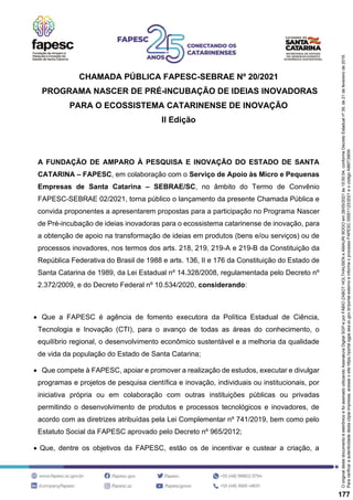 CHAMADA PÚBLICA FAPESC-SEBRAE Nº 20/2021
PROGRAMA NASCER DE PRÉ-INCUBAÇÃO DE IDEIAS INOVADORAS
PARA O ECOSSISTEMA CATARINENSE DE INOVAÇÃO
II Edição
A FUNDAÇÃO DE AMPARO À PESQUISA E INOVAÇÃO DO ESTADO DE SANTA
CATARINA – FAPESC, em colaboração com o Serviço de Apoio às Micro e Pequenas
Empresas de Santa Catarina – SEBRAE/SC, no âmbito do Termo de Convênio
FAPESC-SEBRAE 02/2021, torna público o lançamento da presente Chamada Pública e
convida proponentes a apresentarem propostas para a participação no Programa Nascer
de Pré-incubação de ideias inovadoras para o ecossistema catarinense de inovação, para
a obtenção de apoio na transformação de ideias em produtos (bens e/ou serviços) ou de
processos inovadores, nos termos dos arts. 218, 219, 219-A e 219-B da Constituição da
República Federativa do Brasil de 1988 e arts. 136, II e 176 da Constituição do Estado de
Santa Catarina de 1989, da Lei Estadual nº 14.328/2008, regulamentada pelo Decreto nº
2.372/2009, e do Decreto Federal nº 10.534/2020, considerando:
• Que a FAPESC é agência de fomento executora da Política Estadual de Ciência,
Tecnologia e Inovação (CTI), para o avanço de todas as áreas do conhecimento, o
equilíbrio regional, o desenvolvimento econômico sustentável e a melhoria da qualidade
de vida da população do Estado de Santa Catarina;
• Que compete à FAPESC, apoiar e promover a realização de estudos, executar e divulgar
programas e projetos de pesquisa científica e inovação, individuais ou institucionais, por
iniciativa própria ou em colaboração com outras instituições públicas ou privadas
permitindo o desenvolvimento de produtos e processos tecnológicos e inovadores, de
acordo com as diretrizes atribuídas pela Lei Complementar nº 741/2019, bem como pelo
Estatuto Social da FAPESC aprovado pelo Decreto nº 965/2012;
• Que, dentre os objetivos da FAPESC, estão os de incentivar e custear a criação, a
Para
verificar
a
autenticidade
desta
cópia
impressa,
acesse
o
site
https://portal.sgpe.sea.sc.gov.br/portal-externo
e
informe
o
processo
FAPESC
00001123/2021
e
o
código
A9MT390W.
O
original
deste
documento
é
eletrônico
e
foi
assinado
utilizando
Assinatura
Digital
SGP-e
por
FÁBIO
ZABOT
HOLTHAUSEN
e
AMAURI
BOGO
em
28/05/2021
às
15:50:54,
conforme
Decreto
Estadual
nº
39,
de
21
de
fevereiro
de
2019.
177
 