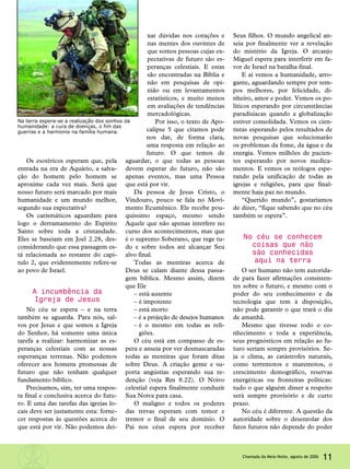Os esotéricos esperam que, pela
entrada na era de Aquário, a salva-
ção do homem pelo homem se
aproxime cada vez mais. Será que
nosso futuro será marcado por mais
humanidade e um mundo melhor,
segundo sua expectativa?
Os carismáticos aguardam para
logo o derramamento do Espírito
Santo sobre toda a cristandade.
Eles se baseiam em Joel 2.28, des-
considerando que essa passagem es-
tá relacionada ao restante do capí-
tulo 2, que evidentemente refere-se
ao povo de Israel.
A incumbência da
Igreja de Jesus
No céu se espera – e na terra
também se aguarda. Para nós, sal-
vos por Jesus e que somos a Igreja
do Senhor, há somente uma única
tarefa a realizar: harmonizar as es-
peranças celestiais com as nossas
esperanças terrenas. Não podemos
oferecer aos homens promessas de
futuro que não tenham qualquer
fundamento bíblico.
Precisamos, sim, ter uma respos-
ta final e conclusiva acerca do futu-
ro. E uma das tarefas das igrejas lo-
cais deve ser justamente esta: forne-
cer respostas às questões acerca do
que está por vir. Não podemos dei-
xar dúvidas nos corações e
nas mentes dos ouvintes de
que somos pessoas cujas ex-
pectativas de futuro são es-
peranças celestiais. E estas
são encontradas na Bíblia e
não em pesquisas de opi-
nião ou em levantamentos
estatísticos, e muito menos
em avaliações de tendências
mercadológicas.
Por isso, o texto de Apo-
calipse 5 que citamos pode
nos dar, de forma clara,
uma resposta em relação ao
futuro. O que temos de
aguardar, o que todas as pessoas
devem esperar do futuro, não são
apenas eventos, mas uma Pessoa
que está por vir.
Da pessoa de Jesus Cristo, o
Vindouro, pouco se fala no Movi-
mento Ecumênico. Ele recebe pou-
quíssimo espaço, mesmo sendo
Aquele que não apenas interfere no
curso dos acontecimentos, mas que
é o supremo Soberano, que rege tu-
do e sobre todos até alcançar Seu
alvo final.
Todas as mentiras acerca de
Deus se calam diante dessa passa-
gem bíblica. Mesmo assim, dizem
que Ele
– está ausente
– é impotente
– está morto
– é a projeção de desejos humanos
– é o mesmo em todas as reli-
giões.
O céu está em compasso de es-
pera e anseia por ver desmascaradas
todas as mentiras que foram ditas
sobre Deus. A criação geme e su-
porta angústias esperando sua re-
denção (veja Rm 8.22). O Noivo
celestial espera finalmente conduzir
Sua Noiva para casa.
O maligno e todos os poderes
das trevas esperam com temor e
tremor o final de seu domínio. O
Pai nos céus espera por receber
Seus filhos. O mundo angelical an-
seia por finalmente ver a revelação
do mistério da Igreja. O arcanjo
Miguel espera para interferir em fa-
vor de Israel na batalha final.
E aí vemos a humanidade, arro-
gante, aguardando sempre por tem-
pos melhores, por felicidade, di-
nheiro, amor e poder. Vemos os po-
líticos esperando por circunstâncias
paradisíacas quando a globalização
estiver consolidada. Vemos os cien-
tistas esperando pelos resultados de
novas pesquisas que solucionarão
os problemas da fome, da água e da
energia. Vemos milhões de pacien-
tes esperando por novos medica-
mentos. E vemos os teólogos espe-
rando pela unificação de todas as
igrejas e religiões, para que final-
mente haja paz no mundo.
“Querido mundo”, gostaríamos
de dizer, “fique sabendo que no céu
também se espera”.
No céu se conhecem
coisas que não
são conhecidas
aqui na terra
O ser humano não tem autorida-
de para fazer afirmações consisten-
tes sobre o futuro, e mesmo com o
poder do seu conhecimento e da
tecnologia que tem à disposição,
não pode garantir o que trará o dia
de amanhã.
Mesmo que tivesse todo o co-
nhecimento e toda a experiência,
seus prognósticos em relação ao fu-
turo seriam sempre provisórios. Se-
ja o clima, as catástrofes naturais,
como terremotos e maremotos, o
crescimento demográfico, reservas
energéticas ou fronteiras políticas:
tudo o que alguém disser a respeito
será sempre provisório e de curto
prazo.
No céu é diferente. A questão da
autoridade sobre o desenrolar dos
fatos futuros não depende do poder
Na terra espera-se a realização dos sonhos da
humanidade: a cura de doenças, o fim das
guerras e a harmonia na família humana.
11Chamada da Meia-Noite, agosto de 2006
 