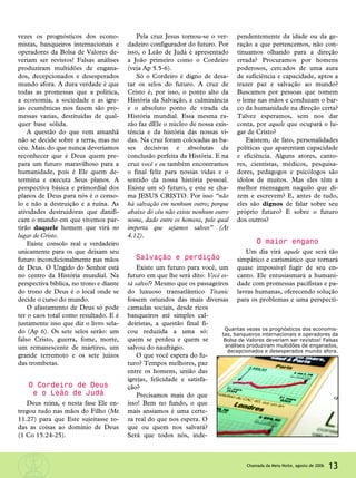 vezes os prognósticos dos econo-
mistas, banqueiros internacionais e
operadores da Bolsa de Valores de-
veriam ser revistos! Falsas análises
produziram multidões de engana-
dos, decepcionados e desesperados
mundo afora. A dura verdade é que
todas as promessas que a política,
a economia, a sociedade e as igre-
jas ecumênicas nos fazem são pro-
messas vazias, destituídas de qual-
quer base sólida.
A questão do que vem amanhã
não se decide sobre a terra, mas no
céu. Mais do que nunca deveríamos
reconhecer que é Deus quem pre-
para um futuro maravilhoso para a
humanidade, pois é Ele quem de-
termina e executa Seus planos. A
perspectiva básica e primordial dos
planos de Deus para nós é o conso-
lo e não a destruição e a ruína. As
atividades destruidoras que danifi-
cam o mundo em que vivemos par-
tirão daquele homem que virá no
lugar de Cristo.
Existe consolo real e verdadeiro
unicamente para os que deixam seu
futuro incondicionalmente nas mãos
de Deus. O Ungido do Senhor está
no centro da História mundial. Na
perspectiva bíblica, no trono e diante
do trono de Deus é o local onde se
decide o curso do mundo.
O afastamento de Deus só pode
ter o caos total como resultado. E é
justamente isso que diz o livro sela-
do (Ap 6). Os sete selos serão: um
falso Cristo, guerra, fome, morte,
um remanescente de mártires, um
grande terremoto e os sete juízos
das trombetas.
O Cordeiro de Deus
e o Leão de Judá
Deus reina, e nesta fase Ele en-
tregou tudo nas mãos do Filho (Mt
11.27) para que Este sujeitasse to-
das as coisas ao domínio de Deus
(1 Co 15.24-25).
Pela cruz Jesus tornou-se o ver-
dadeiro configurador do futuro. Por
isso, o Leão de Judá é apresentado
a João primeiro como o Cordeiro
(veja Ap 5.5-6).
Só o Cordeiro é digno de desa-
tar os selos do futuro. A cruz de
Cristo é, por isso, o ponto alto da
História da Salvação, a culminância
e o absoluto ponto de virada da
História mundial. Essa mesma ra-
zão faz dEle o núcleo de nossa exis-
tência e da história das nossas vi-
das. Na cruz foram colocadas as ba-
ses decisivas e absolutas da
conclusão perfeita da História. E na
cruz você e eu também encontramos
o final feliz para nossas vidas e o
sentido da nossa história pessoal.
Existe um só futuro, e este se cha-
ma JESUS CRISTO. Por isso “não
há salvação em nenhum outro; porque
abaixo do céu não existe nenhum outro
nome, dado entre os homens, pelo qual
importa que sejamos salvos” (At
4.12).
Salvação e perdição
Existe um futuro para você, um
futuro em que lhe será dito: Você es-
tá salvo!? Mesmo que os passageiros
do luxuoso transatlântico Titanic
fossem oriundos das mais diversas
camadas sociais, desde ricos
banqueiros até simples cal-
deiristas, a questão final fi-
cou reduzida a uma só:
quem se perdeu e quem se
salvou do naufrágio.
O que você espera do fu-
turo? Tempos melhores, paz
entre os homens, união das
igrejas, felicidade e satisfa-
ção?
Precisamos mais do que
isso! Bem no fundo, o que
mais ansiamos é uma certe-
za real do que nos espera. O
que ou quem nos salvará?
Será que todos nós, inde-
pendentemente da idade ou da ge-
ração a que pertencemos, não con-
tinuamos olhando para a direção
errada? Procuramos por homens
poderosos, cercados de uma aura
de suficiência e capacidade, aptos a
trazer paz e salvação ao mundo?
Buscamos por pessoas que tomem
o leme nas mãos e conduzam o bar-
co da humanidade na direção certa?
Talvez esperamos, sem nos dar
conta, por aquele que ocupará o lu-
gar de Cristo?
Existem, de fato, personalidades
políticas que aparentam capacidade
e eficiência. Alguns atores, canto-
res, cientistas, médicos, pesquisa-
dores, pedagogos e psicólogos são
ídolos de muitos. Mas eles têm a
melhor mensagem naquilo que di-
zem e escrevem? E, antes de tudo,
eles são dignos de falar sobre seu
próprio futuro? E sobre o futuro
dos outros?
O maior engano
Um dia virá aquele que será tão
simpático e carismático que tornará
quase impossível fugir de seu en-
canto. Ele entusiasmará a humani-
dade com promessas pacifistas e pa-
lavras humanas, oferecendo solução
para os problemas e uma perspecti-
13Chamada da Meia-Noite, agosto de 2006
Quantas vezes os prognósticos dos economis-
tas, banqueiros internacionais e operadores da
Bolsa de Valores deveriam ser revistos! Falsas
análises produziram multidões de enganados,
decepcionados e desesperados mundo afora.
 