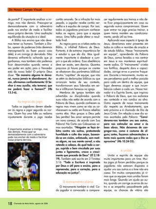 de ponta?” É importante analisar o ini-
migo, mas não demais. Preocupar-se
demasiadamente com o adversário
pode nos encher de medo e facilitar
nossa própria derrota. Uma avaliação
equilibrada da situação é o ideal.
A Bíblia nos ensina que não deve-
mos temer os homens. Também o Dia-
bo, apesar de poderoso (não devemos
menosprezá-lo ou fazer pouco caso
dele), é um inimigo já derrotado. Não
devemos enfrentá-lo achando que já
ganhamos, mas também não podemos
ficar desanimados quando vemos o
seu poder em ação, pois o Vencedor
está do nosso lado! O próprio Deus
disse: “De maneira alguma te deixa-
rei, nunca jamais te abandonarei. As-
sim, afirmemos confiantemente: O Se-
nhor é meu auxílio, não temerei; que
me poderá fazer o homem?” (Hb
13.5-6).
As regras do jogo
Todos os jogadores devem obede-
cer às regras e jogar segundo as nor-
mas. Quem faz uma falta ou reclama
injustamente durante o jogo recebe
cartão amarelo. Se a infração for mais
pesada, o jogador recebe cartão ver-
melho e é expulso de campo. Por isso,
todos os jogadores precisam conhecer
todas as regras, para que a equipe
vença. Uma falha pode afetar o resul-
tado final.
As regras para os cristãos estão na
Bíblia, a infalível Palavra de Deus.
Portanto, é de extrema importância ler
e estudar o que ela diz. Mas igual-
mente importante é obedecer e cum-
prir o que ela ordena. Essa obediência
deve ser exata, sem desvios. Quantos
prejuízos já houve porque os crentes
se afastaram dos parâmetros bíblicos!
Muitos “capitães” de equipe, que não
se atêm às declarações bíblicas ou que
arrancam textos de seu contexto,
transformaram seus liderados em sei-
tas e infiltraram heresias na igreja.
Membros de igrejas também são
advertidos ou disciplinados quando
suas vidas não estão de acordo com a
Palavra de Deus, quando conhecem as
regras mas vivem como se não as co-
nhecessem ou estão em franca rebelião
contra elas. Mas graças a Deus pelo
Seu perdão! Seu amor sempre permite
um novo começo, de acordo com Sua
Palavra! Na Carta aos Colossenses so-
mos exortados: “Ninguém se faça ár-
bitro contra vós outros, pretextando
humildade e culto dos anjos, basean-
do-se em visões, enfatuado, sem moti-
vo algum, na sua mente carnal, e não
retendo a cabeça, da qual todo o cor-
po, suprido e bem vinculado por suas
juntas e ligamentos, cresce o cresci-
mento que procede de Deus” (Cl 2.18-
19). Também está escrito em 2 Timóteo
3.16: “Toda a Escritura é inspirada
por Deus e útil para o ensino, para a
repreensão, para a correção, para a
educação na justiça”.
O treinamento diário
O treinamento também é vital. Ca-
da jogador é convocado a compare-
cer regularmente aos treinos e não de-
ve ficar preguiçosamente em casa ou
seguindo outros compromissos. Quem
quer entrar no jogo precisa treinar, e
quem treina mantém seu condiciona-
mento, sendo útil ao time.
Aplicando esse aspecto à Igreja de
Jesus, deveríamos estar presentes em
todos os cultos e reuniões de oração e
de estudo bíblico. Nesse “treinamento
em equipe”, aprendendo da Palavra
de Deus, somos levados a nos centrar
em Jesus e nos mantemos espiritual-
mente sadios. O “treinamento” cristão
nos fortifica, desperta dons e capaci-
dades, corrige erros e previne fraque-
zas. Durante o treinamento, muitas ve-
zes percebemos qual a melhor posição
para cada um dentro da equipe, que
lugar devemos ocupar e que incum-
bências cabem a cada um. Nosso trei-
nador é o Espírito Santo, que inspirou
a Palavra de Deus, que nos esclarece
seu conteúdo e nos conduz ao alvo.
Outro aspecto de nosso treinamento
diz respeito ao Arrebatamento, que
está próximo e é chamado de Dia de
Jesus Cristo. Em relação a esse dia so-
mos exortados pela Palavra: “Consi-
deremo-nos também uns aos outros,
para nos estimular ao amor e às
boas obras. Não deixemos de con-
gregar-nos, como é costume de al-
guns; antes, façamos admoestações e
tanto mais quanto vedes que o Dia se
aproxima” (Hb 10.24-25).
A união
União e espírito de equipe são
muito importantes para um time. Mui-
tos jogos já foram perdidos porque os
jogadores não estavam dispostos a
ajudar uns aos outros e o time não era
coeso. Em muitos campeonatos já vi-
mos que as equipes mais unidas foram
mais longe. Quando um ajuda ao ou-
tro, quando um corrige os erros do ou-
tro e se empenha pessoalmente pela
equipe, as chances de vitória são
18 Chamada da Meia-Noite, agosto de 2006
Do Nosso Campo Visual
É importante analisar o inimigo, mas
não demais. Preocupar-se
demasiadamente com o adversário
pode nos encher de medo e facilitar
nossa própria derrota.
 