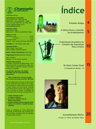 4
5
15
20
Prezados Amigos
Do Nosso Campo Visual
• O Campeão do Mundo - 15
Aconselhamento Bíblico
• O que é o “sinal” do Senhor Jesus
Publicação mensal
Administração e Impressão:
Rua Erechim, 978 • Bairro Nonoai
90830-000 • Porto Alegre/RS • Brasil
Fone: (51) 3241-5050 Fax: (51) 3249-7385
E-mail: mail@chamada.com.br
www.chamada.com.br
Endereço Postal:
Caixa Postal, 1688
90001-970 • PORTO ALEGRE/RS • Brasil
Preços (em R$):
Assinatura anual ................................... 31,50
- semestral ............................ 19,00
Exemplar Avulso ..................................... 3,50
Exterior - Assin. anual (Via Aérea) US$ 28.00
Fundador: Dr. Wim Malgo (1922-1992)
Conselho Diretor:
Dieter Steiger, Ingo Haake,
Markus Steiger, Reinoldo Federolf
Editor e Diretor Responsável: Ingo Haake
Diagramação & Arte: Émerson Hoffmann
INPI nº 040614
Registro nº 50 do Cartório Especial
Edições Internacionais
A revista “Chamada da Meia-Noite” é pu-
blicada também em espanhol, inglês, ale-
mão, italiano, holandês, francês, coreano,
húngaro e cingalês.
As opiniões expressas nos artigos
assinados são de responsabilidade
dos autores.
“Mas, à meia-noite, ouviu-se um grito:
Eis o noivo! saí ao seu encontro” (Mt 25.6).
A “Obra Missionária Chamada da Meia-Noite”
é uma missão sem fins lucrativos, com o obje-
tivo de anunciar a Bíblia inteira como infalível
e eterna Palavra de Deus escrita, inspirada
pelo Espírito Santo, sendo o guia seguro para
a fé e conduta do cristão. A finalidade da
“Obra Missionária Chamada da Meia-Noite” é:
1. chamar pessoas a Cristo
em todos os lugares;
2. proclamar a segunda vinda do
Senhor Jesus Cristo;
3. preparar cristãos para Sua segunda vinda;
4. manter a fé e advertir a respeito de falsas
doutrinas
Todas as atividades da “Obra Missionária
Chamada da Meia-Noite” são mantidas atra-
vés de ofertas voluntárias dos que desejam
ter parte neste ministério.
Chamadada Meia-Noite
www.Chamada.com.br
A Última Porta a Caminho
do Arrebatamento
10
O Movimento Ecumênico no
Contexto das Esperanças
Para o Futuro
Índice
 