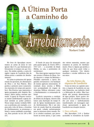 5Chamada da Meia-Noite, agosto de 2006
No livro do Apocalipse encon-
tramos as cartas de Jesus às sete
igrejas (Ap 2-3), que iluminam pro-
feticamente os tempos em que vive-
mos. Na minha opinião, a carta di-
rigida à igreja de Laodicéia fala da
última porta a caminho do Arreba-
tamento.
As cartas às primeiras três igrejas
tratam da apostasia, do afastamento
de Deus e de Sua Palavra. Éfeso
perdeu o primeiro amor (caracterís-
tica marcante do tempo pós-apostó-
lico). Em Esmirna (que representa a
igreja perseguida pelo Império Ro-
mano), falsos judeus estavam ope-
rando. A igreja de Pérgamo tornou-
se estatal (simbolizando a igreja cle-
rical atrelada ao poder político).
Nesse tempo muitas verdades bíbli-
cas se perderam, por exemplo, a es-
pera pela volta de Jesus, a doutrina
do Arrebatamento, as promessas a
Israel e outras realidades escatológi-
cas. Esse período vai de 100 a 800
d.C.
O fundo do poço foi alcançado
pela quarta igreja, de Tiatira (800 a
1517 d.C. – a escuridão da Idade
Média, ou seja, o predomínio do
catolicismo).
Nas duas igrejas seguintes houve
um retorno à Palavra de Deus. Sar-
des descreve o tempo da Reforma e
Filadélfia representa a época dos
grandes avivamentos e da fundação
de muitas agências missionárias. O
resultado desse retorno à Bíblia
veio acompanhado do resgate de
doutrinas bíblicas relevantes como
o Arrebatamento e a restauração de
Israel.
Laodicéia caracteriza a condição
da última era da Igreja. Através dela
temos uma ilustração do tempo fi-
nal da Igreja imediatamente antes
do Arrebatamento. Ela é um sím-
bolo do estado final da cristandade
em geral, voltada exclusivamente
para os interesses deste mundo. Pa-
ra os cristãos nominais, que preva-
lecem na nossa época, o que conta
são valores materiais, mesmo que
estejamos às portas do Arrebata-
mento. Essa é a Igreja que perdeu a
visão de que Jesus pode voltar a
qualquer momento. Um ideário
mundano e secular infiltrou-se em
seu meio.
As três fontes da
riqueza de Laodicéia
Como já vimos no capítulo ante-
rior, a riqueza de Laodicéia era sua
vida financeira, sua indústria têxtil
e a fabricação de colírio. Mas Lao-
dicéia não possuía abastecimento
de água próprio. Esses quatro ele-
mentos de seu cotidiano foram usa-
dos por Jesus e simbolicamente
transformados em mensagem espi-
ritual, apresentando à igreja de
Laodicéia sua situação interior.
1. Ouro refinado
Em Apocalipse 3.18 o Senhor
aconselha os moradores de Laodi-
 
