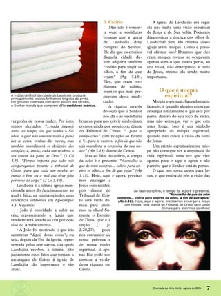 vergonha de nossa nudez. Por isso,
somos alertados: “...nada julgueis
antes do tempo, até que venha o Se-
nhor, o qual não somente trará à plena
luz as coisas ocultas das trevas, mas
também manifestará os desígnios dos
corações; e, então, cada um receberá o
seu louvor da parte de Deus” (1 Co
4.5). “Porque importa que todos nós
compareçamos perante o tribunal de
Cristo, para que cada um receba se-
gundo o bem ou o mal que tiver feito
por meio do corpo” (2 Co 5.10).
Laodicéia é a última igreja men-
cionada antes do Arrebatamento ao
qual é feita, na minha opinião, uma
referência simbólica em Apocalipse
4.1. Vejamos:
• João é convidado a subir ao
céu, representando a Igreja que
também será levada ao céu por oca-
sião do Arrebatamento.
• A João foi mostrado o que iria
acontecer “depois destas coisas”, ou
seja, depois da Era da Igreja, repre-
sentada pelas sete cartas, das quais
Laodicéia recebeu a última. São
justamente esses fatos que tornam a
mensagem de Cristo à igreja de
Laodicéia tão importante e tão
atual.
3. Colírio
Mas não é somen-
te ouro e vestiduras
brancas que a igreja
de Laodicéia deve
comprar do Senhor.
Ele diz que os cristãos
daquela cidade de-
vem adquirir também
“colírio para ungir os
olhos, a fim de que
vejam” (Ap 3.18).
Eles, que eram pro-
dutores de colírio,
eram os que mais pre-
cisavam dessa medi-
cação.
A riqueza através
do ouro que o Senhor
nos dá e as vestiduras
brancas para nos cobrir simbolizam
eventos ainda por acontecer, diante
do Tribunal de Cristo. “...para te
enriqueceres” com relação ao futuro
e “...para te vestires, a fim de que não
seja manifesta a vergonha da tua nu-
dez” (Ap 3.18) diante de Cristo.
Mas ao falar do colírio, o tempo
da ação é o presente. “Aconselho-te
que de mim compres... colírio para un-
gires os olhos, a fim de que vejas” (Ap
3.18). Hoje, aqui e agora, precisa-
mos enxergar a
Jesus com nitidez,
pois diante do
Tribunal de Cris-
to será tarde de-
mais para abrir-
mos os olhos! So-
mente o Espírito
de Deus, que é a
unção (1 Jo
2.20,27), pode
nos convencer de
nossa pobreza e
de nossa nudez
espiritual. E ape-
nas Ele pode nos
mostrar a verda-
deira riqueza em
Cristo.
A igreja de Laodicéia era cega:
ela não tinha uma visão espiritual
de Jesus e de Sua volta. Podemos
diagnosticar a doença dos olhos de
Laodicéia? Sim. Os cristãos dessa
igreja eram míopes. Como é possí-
vel afirmar isso? Dizemos que eles
eram míopes porque se ocupavam
apenas com o que estava perto, ao
seu redor, não enxergando a volta
de Jesus, mesmo ela sendo muito
importante.
O que é miopia
espiritual?
Miopia espiritual, figuradamente
falando, é quando alguém consegue
enxergar nitidamente o que está por
perto, dentro do seu foco de visão,
mas não consegue ver o que está
mais longe. Isso é um símbolo
apropriado da miopia espiritual,
quando não existe a visão da volta
de Jesus.
Um cristão espiritualmente mío-
pe não consegue ver a amplitude da
vida espiritual, uma vez que vive
apenas para o aqui e agora e não
percebe que o Senhor está às portas.
O que nos torna cegos para Je-
sus, o que rouba de nós a visão das
7Chamada da Meia-Noite, agosto de 2006
A indústria têxtil da cidade de Laodicéia produzia
principalmente tecidos brilhantes tingidos de preto.
Em gritante contraste com a cor escura dos tecidos,
o Senhor manda que comprem dEle vestiduras brancas.
Ao falar do colírio, o tempo da ação é o presente.
“Aconselho-te que de mim
compres... colírio para ungires os olhos, a fim de que vejas”
(Ap 3.18). Hoje, aqui e agora, precisamos enxergar a Jesus
com nitidez, pois diante do Tribunal de Cristo será tarde
demais para abrirmos os olhos!
 