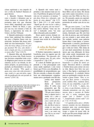 coisas espirituais e nos impede de
ver a volta do Senhor? Existem al-
guns fatores:
1. Quando ficamos flertando
com o mundo e deixamos que as
coisas terrenas se tornem tão im-
portantes para nós que ofuscam
nosso olhar, impedindo que enxer-
guemos o Reino de Deus, o que,
por sua vez, nos tomará a visão de
futuro, a expectativa da volta de
Cristo e de Seu Tribunal.
2. Quando praticamos o pecado,
nossa visão espiritual fica embaça-
da, pois o Espírito Santo está en-
tristecido. Jeremias fala dessa reali-
dade em suas lamentações: “Caiu a
coroa da nossa cabeça; ai de nós, por-
que pecamos! Por isso, caiu doente o
nosso coração; por isso, se escureceram
os nossos olhos” (Lm 5.16-17).
3. Quando falta um discipulado
prático na nossa vida. Paulo escreve
que devemos empenhar toda a nos-
sa diligência para crescer no conhe-
cimento, na fé e na virtude, no do-
mínio próprio, na perseverança, na
piedade, na fraternidade e no amor.
Então ele conclui: “Pois aquele a
quem estas coisas não estão presentes é
cego, vendo só o que está perto, esque-
cido da purificação dos seus pecados de
outrora” (2 Pe 1.9).
4. Quando não vemos mais o
próximo e não amamos mais aos ou-
tros. O problema da igreja de Laodi-
céia era ver somente a si mesma: “-
pois dizes: Estou rico e abastado e não
preciso de coisa alguma” (Ap 3.17).
Em 1 João 2.9 e 11 está escrito:
“Aquele que diz estar na luz e odeia a
seu irmão, até agora, está nas trevas”.
Em outros idiomas “estar nas tre-
vas” é traduzido como “ter seus
olhos ofuscados pela escuridão”.
Esses quatro pontos deixam ex-
plícito que a igreja de Laodicéia
possuía uma escala de valores falsa
e enganosa.
A volta do Senhor
está às portas
O Senhor repreendeu a igreja de
Laodicéia, pois era urgente que ela
se arrependesse: “Eu repreendo e dis-
ciplino a quantos amo. Sê, pois, zeloso
e arrepende-te” (Ap 3.19).
É o amor do Senhor que nos re-
preende e é Sua preocupação com
nossa saúde espiritual e com nosso
futuro que O leva a nos disciplinar. A
possibilidade de arrependimento que
Ele nos concede, a chance de estabe-
lecer um relacionamento completa-
mente novo e profundo com Ele des-
cortina uma maravi-
lhosa perspectiva
diante de nossos
olhos. É sobre essa
perspectiva que Ele
fala logo em seguida:
“Eis que estou à porta e
bato; se alguém ouvir a
minha voz e abrir a
porta, entrarei em sua
casa e cearei com ele, e
ele, comigo. Ao vence-
dor, dar-lhe-ei sentar-se
comigo no meu trono,
assim como também eu
venci e me sentei com
meu Pai no seu trono”
(Ap 3.20-21).
Deus não quer que nenhum dos
Seus filhos caia na ruína. Ele deseja
que todos sejam vencedores e se as-
sentem com Seu Filho no Seu tro-
no. No passado, quem era especial-
mente honrado pelo rei recebia a
permissão de sentar com ele no seu
trono.
“Eis que estou à porta...”, ou “fora
da porta” é uma declaração de Jesus
que costuma ser usada evangelistica-
mente, ilustrando que Ele está fora
da vida da pessoa, que está batendo
em seu coração e quer entrar nele.
Na verdade, porém, essas palavras
foram ditas a uma igreja, a crentes.
Observando o contexto, percebemos
que elas se referem em primeiro lu-
gar à volta de Cristo. Não deixa de
ser um sinal característico da nossa
época que essa afirmação de Jesus
não esteja sendo interpretada con-
forme ao que Ele realmente se refe-
riu: Sua volta iminente.
• A primeira porta para o Arre-
batamento é a porta do nosso co-
ração. Devemos abri-la e convidar
o Senhor Jesus para entrar em nos-
sa vida. Quem tiver feito isso per-
tence à Sua Igreja e participará do
Arrebatamento. A condição básica
para ser arrebatado consiste da con-
versão a Jesus Cristo: “Pois, se cre-
mos que Jesus morreu e ressuscitou,
assim também Deus, mediante Jesus,
trará, em sua companhia, os que dor-
mem” (1 Ts 4.14). “...depois, nós,
os vivos, os que ficarmos, seremos ar-
rebatados juntamente com eles, entre
nuvens, para o encontro do Senhor
nos ares, e, assim, estaremos para
sempre com o Senhor” (v.17).
“...transformados seremos todos” (ve-
ja 1 Co 15.51-52).
• A segunda porta para o Arreba-
tamento consiste em nos deixarmos
preparar para esse acontecimento
grandioso, permitindo que Jesus
ocupe o centro de nossa vida, de
modo que Ele possa dirigir cada de-
talhe de nossa existência.
8 Chamada da Meia-Noite, agosto de 2006
Um cristão espiritualmente míope não consegue ver a
amplitude da vida espiritual, uma vez que vive
apenas para o aqui e agora e não percebe
que o Senhor está às portas.
 