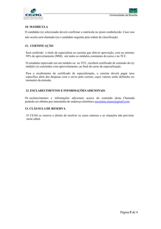 Página 5 de 4
10. MATRÍCULA
O candidato (a) selecionado deverá confirmar a matrícula no prazo estabelecido. Caso isso
não ocorra será chamado (a) o candidato seguinte pela ordem de classificação.
11. CERTIFICAÇÃO
Será conferido o título de especialista ao cursista que obtiver aprovação, com no mínimo
50% de aproveitamento (MM), em todos os módulos constantes do curso e no TCC.
O estudante reprovado em um módulo ou no TCC, receberá certificado de extensão do (s)
módulo (s) concluídos com aproveitamento, ao final do curso de especialização.
Para o recebimento do certificado de especialização, o cursista deverá pagar taxa
específica além das despesas com o envio pelo correio, cujos valores serão definidos no
momento da emissão.
12. ESCLARECIMENTOS E INFORMAÇÕES ADICIONAIS
Os esclarecimentos e informações adicionais acerca do conteúdo desta Chamada
poderão ser obtidos por intermédio do endereço eletrônico secretaria.sinase@gmail.com
13. CLÁUSULA DE RESERVA
O CEAG se reserva o direito de resolver os casos omissos e as situações não previstas
neste edital.
 