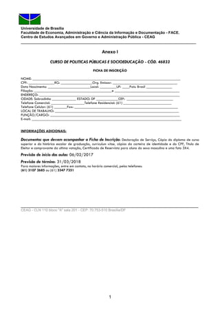 1
Universidade de Brasília
Faculdade de Economia, Administração e Ciência da Informação e Documentação - FACE.
Centro de Estudos Avançados em Governo e Administração Pública - CEAG
_______________________________________________________________________
Anexo I
CURSO DE POLITICAS PÚBLICAS E SOCIOEDUCAÇÃO - CÓD. 46833
FICHA DE INSCRIÇÃO
NOME: ________________________________________________________________________________
CPF: ______________RG: _________________Org. Emissor: ___________________________________
Data Nascimento: _______________________Local: _________UF: ____Pais: Brasil ______________
Filiação: __________________________________________e ___________________________________
ENDEREÇO: ____________________________________________________________________________
CIDADE: Sobradinho _____________ ESTADO: DF ____________CEP: _________________________
Telefone Comercial: __________________Telefone Residencial: (61) __________________________
Telefone Celular: (61) _______Fax: ________________________________________________________
LOCAL DE TRABALHO: ___________________________________________________________________
FUNÇÃO/CARGO: ______________________________________________________________________
E-mail: _________________________________________________________________________________
INFORMAÇÕES ADICIONAIS:
Documentos que devem acompanhar a Ficha de Inscrição: Declaração de Serviço, Cópia do diploma de curso
superior e do histórico escolar de graduação, curriculum vitae, cópias da carteira de identidade e do CPF, Titulo de
Eleitor e comprovante da ultima votação, Certificado de Reservista para aluno do sexo masculino e uma foto 3X4.
Previsão de início das aulas: 06/02/2017
Previsão de término: 31/03/2018
Para maiores informações, entre em contato, no horário comercial, pelos telefones:
(61) 3107 2685 ou (61) 3347 7351
________________________________________________________________________
CEAG - CLN 110 bloco "A" sala 201 - CEP: 70.753-510 Brasília/DF
 