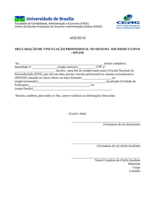 Faculdade de Contabilidade, Administração e Economia (FACE)
Centro de Estudos Avançados de Governo e administração pública (CEAG)
ANEXO II
DECLARAÇÃO DE VINCULAÇÃO PROFISSIONAL NO SISTEMA SOCIOEDUTATIVO
- SINASE
Eu, _____________________________________________________ (nome completo),
Identidade nº ________________,(órgão emissor)___________, CPF nº
_________________________, declaro, para fim de comprovação junto à Escola Nacional de
Socioeducação (ENS), que até esta data, possuo vínculo profissional no sistema socioeducativo
(SINASE) atuando no (meio aberto ou meio fechado) __________________, no
(órgão/instituição)___________________________________________, localizado (Unidade da
Federação)_______________________________________, no
(cargo/função)__________________________________________________.
Declaro, também, para todos os fins, serem verídicas as informações fornecidas.
(Local e data)
____________________________________________
(Assinatura do (a) declarante)
____________________________________________
(Assinatura do (a) chefia imediata)
____________________________________________
Nome Completo da Chefia Imediata
Matrícula
Cargo
Carimbo
 