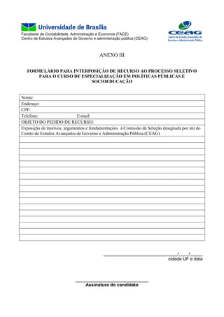 Faculdade de Contabilidade, Administração e Economia (FACE)
Centro de Estudos Avançados de Governo e administração pública (CEAG)
ANEXO III
FORMULÁRIO PARA INTERPOSIÇÃO DE RECURSO AO PROCESSO SELETIVO
PARA O CURSO DE ESPECIALIZAÇÃO EM POLÍTICAS PÚBLICAS E
SOCIOEDUCAÇÃO
Nome:
Endereço:
CPF:
Telefone: E-mail:
OBJETO DO PEDIDO DE RECURSO:
Exposição de motivos, argumentos e fundamentações à Comissão de Seleção designada por ato do
Centro de Estudos Avançados de Governo e Administração Pública (CEAG)
_________________________,____/____/_____
cidade UF e data
_____________________________
Assinatura do candidato
 