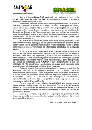 As inscrições de Boas Práticas deverão ser realizadas no período de
25 de abril a 08 de julho de 2011, exclusivamente através do endereço
eletrônico: amencarsul@gmail.com.
          Poderão se inscrever iniciativas de órgãos governamentais, municipal e
estadual, Conselhos Tutelares, Conselhos Municipais, Instituições de Ensino,
assim como organizações não governamentais/organizações da sociedade
civil, que tenham experiências inovadoras e/ou adequadas às diretrizes do
Estatuto da Criança e do Adolescente, com foco em políticas de promoção,
garantia e defesa do direito a convivência familiar e comunitária de crianças e
adolescentes, em âmbito local, estadual, regional ou nacional (desde que
realizadas também no RS).
          Após receber as inscrições, uma Comissão de Avaliação enviará um e-
mail confirmando sua aceitação para o processo de seleção. Somente serão
consideradas válidas aquelas inscrições que forem realizadas dentro do prazo
determinado e que enviem todas as informações solicitadas no formulário
anexo.
          A inscruição de uma iniciativa em Boas Práticas, desde já, autoriza a
AMENCAR a promover a publicação da mesma, de acordo com os documentos
enviados, tanto de forma impressa quanto virtual, não cabendo recurso a
decisão tomada. Eventuais solicitações de acréscimos de informação, poderão
ser realizadas e as práticas inscritas terão três dias úteis, a partir da expedição
do e-mail de solicitação pela AMENCAR para complementar o que for
solicitado. O não atendimento da demanda no prazo aqui estipulado será
encarado como desistência de participação no processo.
          Todas as proposições apresentadas estarão convidadas a participar de
encontros regionais e do encontro estadual com o objetivo de criar
oportunidades de articulação, ações integradas, entre instituições estratégicas
e atores sociais de relevância para o contexto da política regional do direito à
Convivência Familiar e Comunitária de Crianças e Adolescentes,
compartilhando conhecimentos e experiências dos projetos promovidos,
visando sua replicação e qualificação.
          Os encontros são uma iniciativa da AMENCAR, em parceria com a
Secretaria Nacional de Promoção dos Direitos da Criança e do Adolescente
(SNPDCA), da Secretaria de Direitos Humanos da Presidência da República
(SDH/PR), e serão realizados em parceria com todos os atores do sistema de
garantias de direitos.
          Quaisquer dúvidas, sugestões ou proposição de parcerias à esta
iniciativa, deverão ser encaminhadas exclusivamente através do e-mail:
amencarsul@gmail.com.

                                              São Leopoldo, 20 de abril de 2011.
 