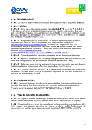 II.1.4 – ITENS FINANCIÁVEIS 
II.1.4.1 – Os recursos da presente Chamada serão destinados somente ao pagamento de bolsas. 
II.1.4.1.1 – BOLSAS 
II.1.4.1.1.1 – Serão concedidas bolsas somente na modalidade DTC, nos níveis A, B, C, D, E e 
F. Os recursos referentes às bolsas serão automaticamente incluídos no orçamento do projeto 
pelo Formulário de Propostas online, considerando a quantidade, os níveis e os prazos em meses 
de duração de cada bolsa definidos pelo proponente. O valor máximo a ser solicitado por proposta 
será de R$200.000,00 (duzentos mil reais). 
II.1.4.1.1.2 – A implementação das bolsas deverá ser realizada dentro dos prazos e critérios 
estipulados para cada uma dessas modalidades, que estão indicadas no endereço 
http://www.cnpq.br/web/guest/apresentacao13. Os critérios para elegibilidade para cada 
modalidade de bolsa DTC se encontram disponíveis no item II.6 desta Chamada. Para demais 
regulamentações referentes a bolsas DTC, aplica-se a RN-016/2013, disponível no endereço 
eletrônico http://cnpq.br/web/guest/view/- 
/journal_content/56_INSTANCE_0oED/10157/983903?COMPANY_ID=10132. 
II.1.4.1.1.3 – A duração das bolsas não poderá ultrapassar o prazo de execução do projeto. 
II.1.4.1.1.4 – As bolsas não poderão ser utilizadas para pagamento de prestação de serviços, uma 
vez que tal utilização estaria em desacordo com a finalidade das bolsas do CNPq. 
II.1.4.1.1.5 – Caberá ao proponente, na qualidade de coordenador de projeto, fazer as indicações 
dos bolsistas tão logo seja assinado o Termo de Aceitação de Apoio Financeiro. 
II.1.4.1.1.6 – Conforme previsto na RN-023/2008, "é vedado aos supervisores e/ou coordenadores 
de quotas a conceder bolsa a cônjuge, companheiro ou parente em linha reta, colateral ou por 
afinidade, até o terceiro grau, inclusive". 
10 
II.1.4.2 – DEMAIS DESPESAS 
II.1.4.2.1. - As demais despesas deverão ser de responsabilidade do proponente/instituição de 
execução do projeto, a título de contrapartida, bem como das aceleradoras qualificadas no 
Programa conforme resultado do Edital MCTI/SEPIN/Start-Up Brasil no 01/2013. 
II.1.5 – PRAZO DE EXECUÇÃO DOS PROJETOS 
II.1.5.1 – As propostas a serem apoiadas pela presente Chamada deverão ter seu prazo máximo 
de execução estabelecido em 12 (doze) meses a contar da data de contratação da proposta. 
II.1.5.2 – Excepcionalmente, o prazo de execução dos projetos poderá ser prorrogado por até 6 
(seis) meses, sem qualquer acréscimo de recurso, mediante pedido fundamentado do 
coordenador, que justifique a prorrogação pleiteada, e aceito pela SEPIN/MCTI e pelo CNPq. 
 