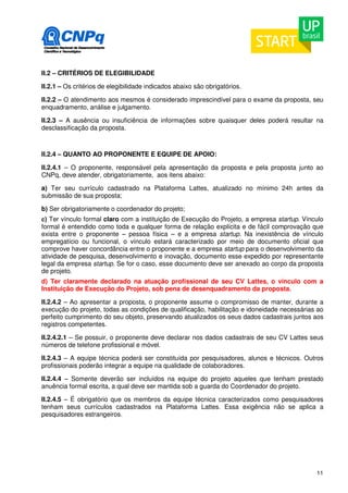 II.2 – CRITÉRIOS DE ELEGIBILIDADE 
II.2.1 – Os critérios de elegibilidade indicados abaixo são obrigatórios. 
II.2.2 – O atendimento aos mesmos é considerado imprescindível para o exame da proposta, seu 
enquadramento, análise e julgamento. 
II.2.3 – A ausência ou insuficiência de informações sobre quaisquer deles poderá resultar na 
desclassificação da proposta. 
II.2.4 – QUANTO AO PROPONENTE E EQUIPE DE APOIO: 
II.2.4.1 – O proponente, responsável pela apresentação da proposta e pela proposta junto ao 
CNPq, deve atender, obrigatoriamente, aos itens abaixo: 
a) Ter seu currículo cadastrado na Plataforma Lattes, atualizado no mínimo 24h antes da 
submissão de sua proposta; 
b) Ser obrigatoriamente o coordenador do projeto; 
c) Ter vínculo formal claro com a instituição de Execução do Projeto, a empresa startup. Vínculo 
formal é entendido como toda e qualquer forma de relação explícita e de fácil comprovação que 
exista entre o proponente – pessoa física – e a empresa startup. Na inexistência de vínculo 
empregatício ou funcional, o vínculo estará caracterizado por meio de documento oficial que 
comprove haver concordância entre o proponente e a empresa startup para o desenvolvimento da 
atividade de pesquisa, desenvolvimento e inovação, documento esse expedido por representante 
legal da empresa startup. Se for o caso, esse documento deve ser anexado ao corpo da proposta 
de projeto. 
d) Ter claramente declarado na atuação profissional de seu CV Lattes, o vínculo com a 
Instituição de Execução do Projeto, sob pena de desenquadramento da proposta. 
II.2.4.2 – Ao apresentar a proposta, o proponente assume o compromisso de manter, durante a 
execução do projeto, todas as condições de qualificação, habilitação e idoneidade necessárias ao 
perfeito cumprimento do seu objeto, preservando atualizados os seus dados cadastrais juntos aos 
registros competentes. 
II.2.4.2.1 – Se possuir, o proponente deve declarar nos dados cadastrais de seu CV Lattes seus 
números de telefone profissional e móvel. 
II.2.4.3 – A equipe técnica poderá ser constituída por pesquisadores, alunos e técnicos. Outros 
profissionais poderão integrar a equipe na qualidade de colaboradores. 
II.2.4.4 – Somente deverão ser incluídos na equipe do projeto aqueles que tenham prestado 
anuência formal escrita, a qual deve ser mantida sob a guarda do Coordenador do projeto. 
II.2.4.5 – É obrigatório que os membros da equipe técnica caracterizados como pesquisadores 
tenham seus currículos cadastrados na Plataforma Lattes. Essa exigência não se aplica a 
pesquisadores estrangeiros. 
11 
 