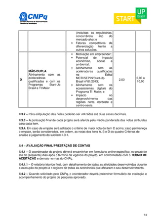 14 
(incluídas as regulatórias, 
concorrência etc) do 
mercado-alvo; e 
• Fatores competitivos de 
diferenciação frente a 
outros soluções. 
D 
MÃO-DUPLA 
Alinhamento com as 
aceleradoras 
qualificadas e com os 
Programas Start-Up 
Brasil e TI Maior 
• Motivação em empreender; 
• Potencial de impacto 
econômico, social e 
ambiental; 
• Alinhamento com as 
aceleradoras qualificadas 
no Edital 
MCTI/SEPIN/Start-Up 
Brasil no 01/2013; 
• Alinhamento com os 
ecossistemas digitais do 
Programa TI Maior; e 
• Impacto no 
desenvolvimento das 
regiões norte, nordeste e 
centro-oeste. 
2,00 0,00 a 
10,00 
II.3.2 – Para estipulação das notas poderão ser utilizadas até duas casas decimais. 
II.3.3 – A pontuação final de cada projeto será aferida pela média ponderada das notas atribuídas 
para cada item. 
II.3.4. Em caso de empate será utilizado o critério de maior nota do item C acima; caso permaneça 
o empate, serão considerados, em ordem, as notas dos itens A, B e D do quadro Critérios de 
análise e julgamento do subitem II.3.1. 
II.4 – AVALIAÇÃO FINAL/PRESTAÇÃO DE CONTAS 
II.4.1 – O coordenador do projeto deverá encaminhar em formulário online específico, no prazo de 
até 60 (sessenta) dias após o término da vigência do projeto, em conformidade com o TERMO DE 
ACEITAÇÃO e demais normas do CNPq: 
II.4.1.1 – O relatório técnico final, com detalhamento de todas as atividades desenvolvidas durante 
a execução do projeto e o registro de todas as ocorrências que afetaram o seu desenvolvimento. 
II.4.2 – Quando solicitado pelo CNPq, o coordenador deverá preencher formulário de avaliação e 
acompanhamento do projeto de pesquisa aprovado. 
 