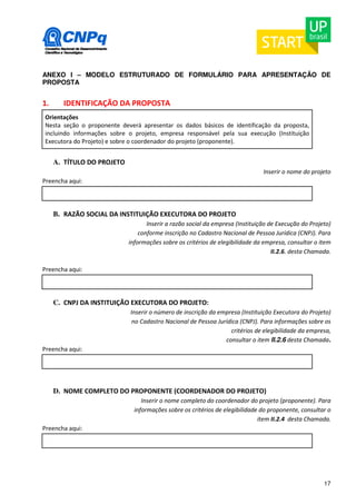ANEXO I – MODELO ESTRUTURADO DE FORMULÁRIO PARA APRESENTAÇÃO DE 
PROPOSTA 
17 
1. IDENTIFICAÇÃO DA PROPOSTA 
Orientações 
Nesta seção o proponente deverá apresentar os dados básicos de identificação da proposta, 
incluindo informações sobre o projeto, empresa responsável pela sua execução (Instituição 
Executora do Projeto) e sobre o coordenador do projeto (proponente). 
A. TÍTULO DO PROJETO 
Inserir o nome do projeto 
Preencha aqui: 
B. RAZÃO SOCIAL DA INSTITUIÇÃO EXECUTORA DO PROJETO 
Inserir a razão social da empresa (Instituição de Execução do Projeto) 
conforme inscrição no Cadastro Nacional de Pessoa Jurídica (CNPJ). Para 
informações sobre os critérios de elegibilidade da empresa, consultar o item 
II.2.6. desta Chamada. 
Preencha aqui: 
C. CNPJ DA INSTITUIÇÃO EXECUTORA DO PROJETO: 
Inserir o número de inscrição da empresa (Instituição Executora do Projeto) 
no Cadastro Nacional de Pessoa Jurídica (CNPJ). Para informações sobre os 
critérios de elegibilidade da empresa, 
consultar o item II.2.6 desta Chamada. 
Preencha aqui: 
D. NOME COMPLETO DO PROPONENTE (COORDENADOR DO PROJETO) 
Inserir o nome completo do coordenador do projeto (proponente). Para 
informações sobre os critérios de elegibilidade do proponente, consultar o 
item II.2.4 desta Chamada. 
Preencha aqui: 
 