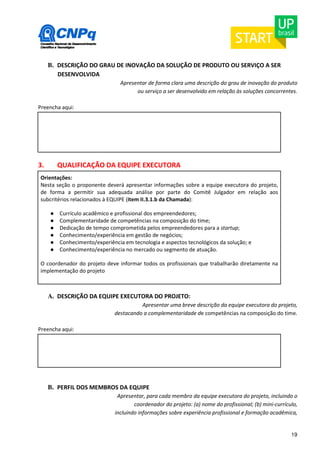 19 
B. DESCRIÇÃO DO GRAU DE INOVAÇÃO DA SOLUÇÃO DE PRODUTO OU SERVIÇO A SER 
DESENVOLVIDA 
Apresentar de forma clara uma descrição do grau de inovação do produto 
ou serviço a ser desenvolvido em relação às soluções concorrentes. 
Preencha aqui: 
3. QUALIFICAÇÃO DA EQUIPE EXECUTORA 
Orientações: 
Nesta seção o proponente deverá apresentar informações sobre a equipe executora do projeto, 
de forma a permitir sua adequada análise por parte do Comitê Julgador em relação aos 
subcritérios relacionados à EQUIPE (item II.3.1.b da Chamada): 
● Currículo acadêmico e profissional dos empreendedores; 
● Complementaridade de competências na composição do time; 
● Dedicação de tempo comprometida pelos empreendedores para a startup; 
● Conhecimento/experiência em gestão de negócios; 
● Conhecimento/experiência em tecnologia e aspectos tecnológicos da solução; e 
● Conhecimento/experiência no mercado ou segmento de atuação. 
O coordenador do projeto deve informar todos os profissionais que trabalharão diretamente na 
implementação do projeto 
A. DESCRIÇÃO DA EQUIPE EXECUTORA DO PROJETO: 
Apresentar uma breve descrição da equipe executora do projeto, 
destacando a complementaridade de competências na composição do time. 
Preencha aqui: 
B. PERFIL DOS MEMBROS DA EQUIPE 
Apresentar, para cada membro da equipe executora do projeto, incluindo o 
coordenador do projeto: (a) nome do profissional; (b) mini-currículo, 
incluindo informações sobre experiência profissional e formação acadêmica, 
 