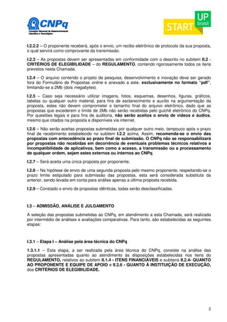 I.2.2.2 – O proponente receberá, após o envio, um recibo eletrônico de protocolo da sua proposta, 
o qual servirá como comprovante da transmissão. 
I.2.3 – As propostas devem ser apresentadas em conformidade com o descrito no subitem II.2 - 
CRITÉRIOS DE ELEGIBILIDADE – do REGULAMENTO, contendo rigorosamente todos os itens 
previstos nesta Chamada. 
I.2.4 – O arquivo contendo o projeto de pesquisa, desenvolvimento e inovação deve ser gerado 
fora do Formulário de Propostas online e anexado a este, exclusivamente no formato “pdf”, 
limitando-se a 2Mb (dois megabytes). 
I.2.5 – Caso seja necessário utilizar imagens, fotos, esquemas, desenhos, figuras, gráficos, 
tabelas ou qualquer outro material, para fins de esclarecimento e auxílio na argumentação da 
proposta, estes não devem comprometer o tamanho final do arquivo eletrônico, dado que as 
propostas que excederem o limite de 2Mb não serão recebidas pelo guichê eletrônico do CNPq. 
Por questões legais e para fins de auditoria, não serão aceitos o envio de vídeos e áudios, 
mesmo que citados na proposta e disponíveis via internet. 
I.2.6 – Não serão aceitas propostas submetidas por qualquer outro meio, tampouco após o prazo 
final de recebimento estabelecido no subitem I.2.2 acima. Assim, recomenda-se o envio das 
propostas com antecedência ao prazo final de submissão. O CNPq não se responsabilizará 
por propostas não recebidas em decorrência de eventuais problemas técnicos relativos a 
incompatibilidade de aplicativos, bem como a acesso, a transmissão ou a processamento 
de qualquer ordem, sejam estes externos ou internos ao CNPq. 
I.2.7 – Será aceita uma única proposta por proponente. 
I.2.8 – Na hipótese de envio de uma segunda proposta pelo mesmo proponente, respeitando-se o 
prazo limite estipulado para submissão das propostas, esta será considerada substituta da 
anterior, sendo levada em conta para análise apenas a última proposta recebida. 
I.2.9 – Constado o envio de propostas idênticas, todas serão desclassificadas. 
I.3 – ADMISSÃO, ANÁLISE E JULGAMENTO 
A seleção das propostas submetidas ao CNPq, em atendimento a esta Chamada, será realizada 
por intermédio de análises e avaliações comparativas. Para tanto, são estabelecidas as seguintes 
etapas: 
I.3.1 – Etapa I – Análise pela área técnica do CNPq 
1.3.1.1 – Esta etapa, a ser realizada pela área técnica do CNPq, consiste na análise das 
propostas apresentadas quanto ao atendimento às disposições estabelecidas nos itens do 
REGULAMENTO, relativos ao subitem II.1.4 - ITENS FINANCIÁVEIS e subitens II.2.4- QUANTO 
AO PROPONENTE E EQUIPE DE APOIO e II.2.6 - QUANTO À INSTITUIÇÃO DE EXECUÇÃO, 
dos CRITÉRIOS DE ELEGIBILIDADE. 
2 
 