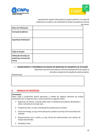 especialmente aquelas relacionadas ao projeto proposto; (c) o papel do 
profissional no projeto; e d) a dedicação de tempo ao projeto por semana 
(em horas). 
20 
Nome do Profissional 
Formação Acadêmica 
Experiência Profissional 
Papel no Projeto 
Dedicação de tempo ao 
projeto por semana (em 
horas). 
C. CONHECIMENTO / EXPERIÊNCIA DA EQUIPE NO MERCADO OU SEGMENTO DE ATUAÇÃO 
Apresentar uma breve descrição do conhecimento/experiência da equipe no 
mercado ou segmento de atuação do projeto proposto. 
Preencha aqui: 
4. MODELO DE NEGÓCIOS 
Orientações: 
Nesta seção o proponente deverá apresentar o modelo de negócios descritivo do projeto 
exatamente com os seguintes itens, necessariamente na seguinte ordem: 
1. Segmentos de clientes, incluindo dados sobre a relevância do problema identificado e 
sobre o tamanho do mercado-alvo; 
2. Proposta de valor, ou seja, contribuição do produto para os clientes; 
3. Canais de entrega, ou seja, forma pela qual o produto ou serviço será consumido e/ou 
utilizado; 
4. Relacionamento com o cliente, ou seja, formas de relacionamento com clientes da 
solução apresentada; 
5. Atividades chave; 
 