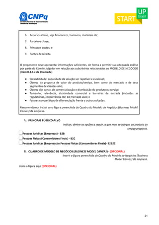 21 
6. Recursos chave, seja financeiros, humanos, materiais etc; 
7. Parceiros chave; 
8. Principais custos; e 
9. Fontes de receita. 
O proponente deve apresentar informações suficientes, de forma a permitir sua adequada análise 
por parte do Comitê Julgador em relação aos subcritérios relacionados ao MODELO DE NEGÓCIOS 
(item II.3.1.c da Chamada): 
● Escalabilidade: capacidade da solução ser repetível e escalável; 
● Clareza da proposta de valor do produto/serviço, bem como do mercado e de seus 
segmentos de clientes-alvo; 
● Clareza dos canais de comercialização e distribuição do produto ou serviço; 
● Tamanho, relevância, atratividade comercial e barreiras de entrada (incluídas as 
regulatórias, concorrência etc) do mercado-alvo; e 
● Fatores competitivos de diferenciação frente a outras soluções. 
Recomendamos incluir uma figura preenchida do Quadro do Modelo de Negócios (Business Model 
Canvas) da empresa. 
A. PRINCIPAL PÚBLICO-ALVO 
Indicar, dentre as opções a seguir, a que mais se adequa ao produto ou 
serviço proposto. 
Pessoas Jurídicas (Empresas) - B2B 
Pessoas Físicas (Consumidores Finais) - B2C 
Pessoas Jurídicas (Empresas) e Pessoas Físicas (Consumidores Finais)- B2B2C 
B. QUADRO DE MODELO DE NEGÓCIOS (BUSINESS MODEL CANVAS) - (OPCIONAL) 
Inserir a figura preenchida do Quadro do Modelo de Negócios (Business 
Model Canvas) da empresa. 
Insira a figura aqui (OPCIONAL): 
 