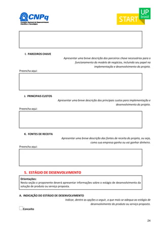 24 
I. PARCEIROS CHAVE 
Apresentar uma breve descrição dos parceiros chave necessários para o 
funcionamento do modelo de negócios, incluindo seu papel na 
implementação e desenvolvimento do projeto. 
Preencha aqui: 
J. PRINCIPAIS CUSTOS 
Apresentar uma breve descrição dos principais custos para implementação e 
desenvolvimento do projeto. 
Preencha aqui: 
K. FONTES DE RECEITA 
Apresentar uma breve descrição das fontes de receita do projeto, ou seja, 
como sua empresa ganha ou vai ganhar dinheiro. 
Preencha aqui: 
5. ESTÁGIO DE DESENVOLVIMENTO 
Orientações: 
Nesta seção o proponente deverá apresentar informações sobre o estágio de desenvolvimento da 
solução de produto ou serviço proposta. 
A. INDICAÇÃO DO ESTÁGIO DE DESENVOLVIMENTO 
Indicar, dentre as opções a seguir, a que mais se adequa ao estágio de 
desenvolvimento do produto ou serviço proposto. 
Conceito 
 