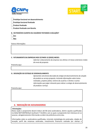 25 
Protótipo funcional em desenvolvimento 
Protótipo funcional finalizado 
Produto finalizado 
Produto finalizado com Receita 
B. HÁ POSSÍVEIS CLIENTES OU USUÁRIOS TESTANDO A SOLUÇÃO? 
Sim 
Não 
Outras informações: 
C. FATURAMENTO DA EMPRESAS NOS ÚLTIMOS 12 (DOZE) MESES: 
Informar o faturamento da empresa nos últimos 12 meses anteriores à data 
de envio da proposta. 
Preencha aqui: 
D. DESCRIÇÃO DO ESTÁGIO DE DESENVOLVIMENTO 
Apresentar uma breve descrição do estágio de desenvolvimento da solução 
de produto ou serviço proposta, incluindo informações sobre testes 
realizados, projetos-piloto, número de usuários e clientes e outras 
informações que julgar relevante para indicar o estágio de desenvolvimento 
do produto e serviço. 
Preencha aqui: 
6. INDICAÇÃO DE ACELERADORAS 
Orientações: 
Nesta seção o proponente deverá indicar até 06 (seis) aceleradoras, dentre aquelas qualificadas 
no Edital MCTI/SEPIN/Start-Up Brasil no 01/2013, com as quais o proponente tem interesse em se 
associar, obrigatoriamente informando a ordem de preferência entre elas. 
Informações sobre as aceleradoras qualificadas, incluindo metodologia de aceleração, cidades de 
atuação, perfil das empresas aceleradas, investimento financeiro realizado por startup e 
 