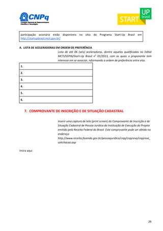 26 
participação acionária estão disponíveis no sítio do Programa Start-Up Brasil em 
http://startupbrasil.mcti.gov.br/ 
A. LISTA DE ACELERADORAS EM ORDEM DE PREFERÊNCIA 
Lista de até 06 (seis) aceleradoras, dentre aquelas qualificadas no Edital 
MCTI/SEPIN/Start-Up Brasil no 01/2013, com as quais o proponente tem 
interesse em se associar, informando a ordem de preferência entre elas. 
1. 
2. 
3. 
4. 
5. 
6. 
7. COMPROVANTE DE INSCRIÇÃO E DE SITUAÇÃO CADASTRAL 
Inserir uma captura de tela (print screen) do Comprovante de Inscrição e de 
Situação Cadastral de Pessoa Jurídica da Instituição de Execução do Projeto 
emitido pela Receita Federal do Brasil. Este comprovante pode ser obtido no 
endereço 
http://www.receita.fazenda.gov.br/pessoajuridica/cnpj/cnpjreva/cnpjreva_ 
solicitacao.asp 
Insira aqui: 
 