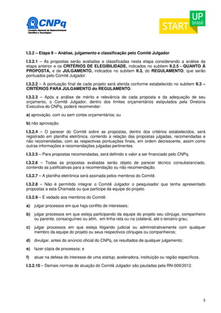 I.3.2 – Etapa II – Análise, julgamento e classificação pelo Comitê Julgador 
I.3.2.1 – As propostas serão avaliadas e classificadas nesta etapa considerando a análise da 
etapa anterior e os CRITÉRIOS DE ELEGIBILIDADE, indicados no subitem II.2.5 - QUANTO À 
PROPOSTA, e de JULGAMENTO, indicados no subitem II.3, do REGULAMENTO, que serão 
pontuados pelo Comitê Julgador. 
I.3.2.2 – A pontuação final de cada projeto será aferida conforme estabelecido no subitem II.3 – 
CRITÉRIOS PARA JULGAMENTO do REGULAMENTO. 
I.3.2.3 – Após a análise de mérito e relevância de cada proposta e da adequação de seu 
orçamento, o Comitê Julgador, dentro dos limites orçamentários estipulados pela Diretoria 
Executiva do CNPq, poderá recomendar: 
a) aprovação, com ou sem cortes orçamentários; ou 
b) não aprovação. 
I.3.2.4 – O parecer do Comitê sobre as propostas, dentro dos critérios estabelecidos, será 
registrado em planilha eletrônica, contendo a relação das propostas julgadas, recomendadas e 
não recomendadas, com as respectivas pontuações finais, em ordem decrescente, assim como 
outras informações e recomendações julgadas pertinentes. 
I.3.2.5 – Para propostas recomendadas, será definido o valor a ser financiado pelo CNPq. 
I.3.2.6 – Todas as propostas avaliadas serão objeto de parecer técnico consubstanciado, 
contendo as justificativas para a recomendação ou não recomendação. 
I.3.2.7 – A planilha eletrônica será assinada pelos membros do Comitê. 
I.3.2.8 – Não é permitido integrar o Comitê Julgador o pesquisador que tenha apresentado 
propostas a esta Chamada ou que participe da equipe do projeto. 
I.3.2.9 – É vedado aos membros do Comitê: 
a) julgar processos em que haja conflito de interesses; 
b) julgar processos em que esteja participando da equipe do projeto seu cônjuge, companheiro 
3 
ou parente, consanguíneo ou afim, em linha reta ou na colateral, até o terceiro grau; 
c) julgar processos em que esteja litigando judicial ou administrativamente com qualquer 
membro da equipe do projeto ou seus respectivos cônjuges ou companheiros; 
d) divulgar, antes do anúncio oficial do CNPq, os resultados de qualquer julgamento; 
e) fazer cópia de processos; e 
f) atuar na defesa do interesse de uma startup, aceleradora, instituição ou região específicos. 
I.3.2.10 – Demais normas de atuação do Comitê Julgador são pautadas pela RN-009/2012. 
 