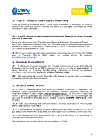 I.3.3 – Etapa III – Análise pela Diretoria Executiva (DEX) do CNPq 
Todas as propostas analisadas pelos Comitês serão submetidas à apreciação da Diretoria 
Executiva do CNPq, que emitirá a decisão final sobre sua aprovação, observados os limites 
orçamentários desta Chamada. 
I.3.4 – Etapa IV – Acordo de associação entre Instituição de Execução do Projeto (empresa 
startup) e aceleradoras 
As startups selecionadas nesta Chamada, na qualidade de Instituições Executoras do Projeto, 
para fins de recebimento do apoio previsto nesta Chamada, deverão necessariamente associar-se 
a uma das aceleradoras qualificadas no Programa Start-Up Brasil, conforme resultado do Edital 
MCTI/SEPIN/Start-Up Brasil no 01/2013. 
I.3.4.1 Informações sobre as aceleradoras qualificadas supracitadas, tal como demais informações 
sobre o Programa Start-Up Brasil podem ser obtidas através do endereço 
http://startupbrasil.mcti.gov.br/. 
I.4 – RESULTADO DO JULGAMENTO 
I.4.1 – A relação das propostas aprovadas com recursos financeiros da presente Chamada será 
divulgada na página eletrônica do CNPq, disponível na Internet no endereço www.cnpq.br, na 
página eletrônica do Programa Start-Up Brasil, disponível na Internet no endereço 
http://startupbrasil.mcti.gov.br, e publicada no Diário Oficial da União. 
I.4.2 – Os proponentes da presente Chamada terão acesso ao parecer sobre sua proposta, 
preservada a identificação dos pareceristas. 
I.5 – RECURSOS ADMINISTRATIVOS 
I.5.1 – Caso o proponente tenha justificativa para contestar o resultado do julgamento das 
propostas, poderá apresentar recurso em formulário eletrônico específico, disponível na 
Plataforma Integrada Carlos Chagas (http://carloschagas.cnpq.br), no prazo de 10 (dez) dias 
corridos a partir da publicação dos resultados na página do CNPq e da disponibilização dos 
pareceres na Plataforma Integrada Carlos Chagas, conforme NORMAS RECURSAIS deste 
Conselho. 
I.5.1.1 – Não serão admitidos, sob nenhuma hipótese, recursos impetrados em meio ou prazo 
distintos dos indicados no item I.5.1. 
I.5.2 – O recurso deverá ser dirigido à Comissão Permanente de Análise de Recursos - COPAR 
que, após exame, encaminhará o resultado para deliberação final da Diretoria Executiva do CNPq. 
I.5.3 – Na contagem do prazo excluir-se-á o dia do início e incluir-se-á o do vencimento, e 
considerar-se-ão os dias consecutivos. 
I.5.4 – O prazo terá início e término em dias de expediente no CNPq. 
4 
 
