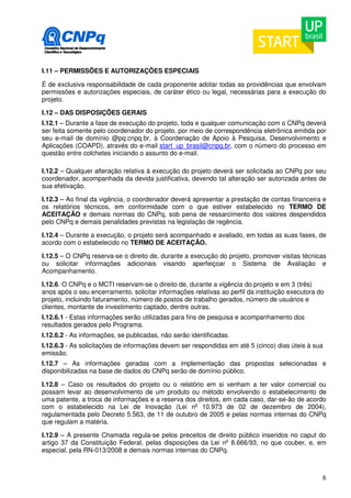 I.11 – PERMISSÕES E AUTORIZAÇÕES ESPECIAIS 
É de exclusiva responsabilidade de cada proponente adotar todas as providências que envolvam 
permissões e autorizações especiais, de caráter ético ou legal, necessárias para a execução do 
projeto. 
I.12 – DAS DISPOSIÇÕES GERAIS 
I.12.1 – Durante a fase de execução do projeto, toda e qualquer comunicação com o CNPq deverá 
ser feita somente pelo coordenador do projeto, por meio de correspondência eletrônica emitida por 
seu e-mail de domínio @pq.cnpq.br, à Coordenação de Apoio à Pesquisa, Desenvolvimento e 
Aplicações (COAPD), através do e-mail start_up_brasil@cnpq.br, com o número do processo em 
questão entre colchetes iniciando o assunto do e-mail. 
I.12.2 – Qualquer alteração relativa à execução do projeto deverá ser solicitada ao CNPq por seu 
coordenador, acompanhada da devida justificativa, devendo tal alteração ser autorizada antes de 
sua efetivação. 
I.12.3 – Ao final da vigência, o coordenador deverá apresentar a prestação de contas financeira e 
os relatórios técnicos, em conformidade com o que estiver estabelecido no TERMO DE 
ACEITAÇÃO e demais normas do CNPq, sob pena de ressarcimento dos valores despendidos 
pelo CNPq e demais penalidades previstas na legislação de regência. 
I.12.4 – Durante a execução, o projeto será acompanhado e avaliado, em todas as suas fases, de 
acordo com o estabelecido no TERMO DE ACEITAÇÃO. 
I.12.5 – O CNPq reserva-se o direito de, durante a execução do projeto, promover visitas técnicas 
ou solicitar informações adicionais visando aperfeiçoar o Sistema de Avaliação e 
Acompanhamento. 
I.12.6. O CNPq e o MCTI reservam-se o direito de, durante a vigência do projeto e em 3 (três) 
anos após o seu encerramento, solicitar informações relativas ao perfil da instituição executora do 
projeto, incluindo faturamento, número de postos de trabalho gerados, número de usuários e 
clientes, montante de investimento captado, dentre outras. 
I.12.6.1 - Estas informações serão utilizadas para fins de pesquisa e acompanhamento dos 
resultados gerados pelo Programa. 
I.12.6.2 - As informações, se publicadas, não serão identificadas. 
I.12.6.3 - As solicitações de informações devem ser respondidas em até 5 (cinco) dias úteis à sua 
emissão. 
I.12.7 – As informações geradas com a implementação das propostas selecionadas e 
disponibilizadas na base de dados do CNPq serão de domínio público. 
I.12.8 – Caso os resultados do projeto ou o relatório em si venham a ter valor comercial ou 
possam levar ao desenvolvimento de um produto ou método envolvendo o estabelecimento de 
uma patente, a troca de informações e a reserva dos direitos, em cada caso, dar-se-ão de acordo 
com o estabelecido na Lei de Inovação (Lei no 10.973 de 02 de dezembro de 2004), 
regulamentada pelo Decreto 5.563, de 11 de outubro de 2005 e pelas normas internas do CNPq 
que regulam a matéria. 
I.12.9 – A presente Chamada regula-se pelos preceitos de direito público inseridos no caput do 
artigo 37 da Constituição Federal, pelas disposições da Lei no 8.666/93, no que couber, e, em 
especial, pela RN-013/2008 e demais normas internas do CNPq. 
6 
 