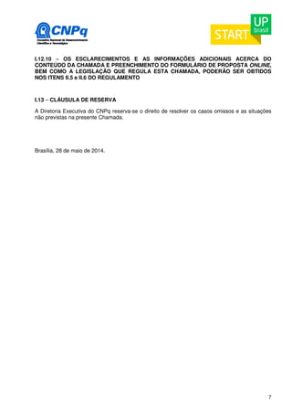 I.12.10 – OS ESCLARECIMENTOS E AS INFORMAÇÕES ADICIONAIS ACERCA DO 
CONTEÚDO DA CHAMADA E PREENCHIMENTO DO FORMULÁRIO DE PROPOSTA ONLINE, 
BEM COMO A LEGISLAÇÃO QUE REGULA ESTA CHAMADA, PODERÃO SER OBTIDOS 
NOS ITENS II.5 e II.6 DO REGULAMENTO 
I.13 – CLÁUSULA DE RESERVA 
A Diretoria Executiva do CNPq reserva-se o direito de resolver os casos omissos e as situações 
não previstas na presente Chamada. 
7 
Brasília, 28 de maio de 2014. 
 