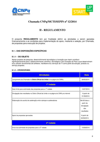 8 
Chamada CNPq/MCTI/SEPIN no 12/2014 
II - REGULAMENTO 
O presente REGULAMENTO tem por finalidade definir as atividades a serem apoiadas 
financeiramente e as condições para implementação do apoio, mediante a seleção, por Chamada, 
de propostas para execução de projetos. 
II.1 – DAS DISPOSIÇÕES ESPECÍFICAS 
II.1.1 – DO OBJETO 
Apoiar projetos de pesquisa, desenvolvimento tecnológico e inovação que visem contribuir 
significativamente para o desenvolvimento científico, tecnológico e de inovação do País e que desenvolvam 
e/ou utilizem ferramentas de software, hardware e/ou serviços de TI como parte da solução, produto ou 
serviço proposto. 
II.1.2 – CRONOGRAMA 
Atividades Data 
Lançamento da Chamada no Diário Oficial da União e na página do CNPq 28/05/2014 
1a rodada 
Data limite para submissão das propostas para a 1a rodada 14/07/2014 
Divulgação dos resultados no Diário Oficial da União e na página do CNPq na internet A partir de 
01/09/2014 
Elaboração de acordo de aceleração entre startups e aceleradoras Até 60 dias a 
partir da 
divulgação 
dos 
resultados 
Apoio às propostas aprovadas A partir de 
02/09/2014 
2a rodada 
Início da submissão de propostas para a 2a rodada 15/09/2014 
 