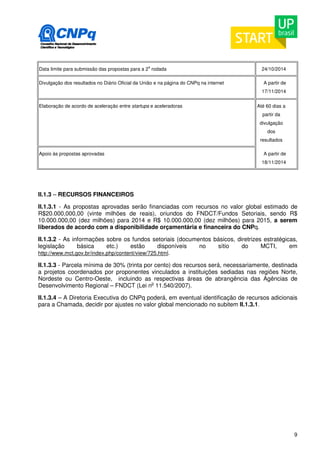 9 
Data limite para submissão das propostas para a 2a rodada 24/10/2014 
Divulgação dos resultados no Diário Oficial da União e na página do CNPq na internet 
A partir de 
17/11/2014 
Elaboração de acordo de aceleração entre startups e aceleradoras Até 60 dias a 
partir da 
divulgação 
dos 
resultados 
Apoio às propostas aprovadas A partir de 
18/11/2014 
II.1.3 – RECURSOS FINANCEIROS 
II.1.3.1 - As propostas aprovadas serão financiadas com recursos no valor global estimado de 
R$20.000,000,00 (vinte milhões de reais), oriundos do FNDCT/Fundos Setoriais, sendo R$ 
10.000.000,00 (dez milhões) para 2014 e R$ 10.000.000,00 (dez milhões) para 2015, a serem 
liberados de acordo com a disponibilidade orçamentária e financeira do CNPq. 
II.1.3.2 - As informações sobre os fundos setoriais (documentos básicos, diretrizes estratégicas, 
legislação básica etc.) estão disponíveis no sítio do MCTI, em 
http://www.mct.gov.br/index.php/content/view/725.html. 
II.1.3.3 - Parcela mínima de 30% (trinta por cento) dos recursos será, necessariamente, destinada 
a projetos coordenados por proponentes vinculados a instituições sediadas nas regiões Norte, 
Nordeste ou Centro-Oeste, incluindo as respectivas áreas de abrangência das Agências de 
Desenvolvimento Regional – FNDCT (Lei no 11.540/2007). 
II.1.3.4 – A Diretoria Executiva do CNPq poderá, em eventual identificação de recursos adicionais 
para a Chamada, decidir por ajustes no valor global mencionado no subitem II.1.3.1. 
 