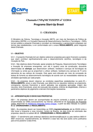 1 
Chamada CNPq/MCTI/SEPIN no 12/2014 
Programa Start-Up Brasil 
I - CHAMADA 
O Ministério da Ciência, Tecnologia e Inovação (MCTI), por meio da Secretaria de Política de 
Informática (SEPIN), e o Conselho Nacional de Desenvolvimento Científico e Tecnológico - CNPq 
tornam pública a presente Chamada e convidam os interessados a apresentarem propostas nos 
termos aqui estabelecidos, e em conformidade com o anexo REGULAMENTO, parte integrante 
desta Chamada. 
I.1 – OBJETIVO 
I.1.1 – A presente Chamada tem por objetivo selecionar propostas para apoio financeiro a projetos 
que visem contribuir significativamente para o desenvolvimento científico, tecnológico e de 
inovação do País. 
I.1.2 – São objetivos desta Chamada: apoiar projetos de Pesquisa, Desenvolvimento Tecnológico 
e Inovação de empresas emergentes, com até 4 (quatro) anos de constituição, doravante 
determinadas de startups, que desenvolvam software, hardware e serviços de tecnologias da 
informação ou ainda que se proponham a utilizar software, hardware e/ou serviços de TI como 
elementos do seu esforço de inovação. Este apoio será efetuado por meio da concessão de 
bolsas de fomento ao desenvolvimento tecnológico de acordo com as necessidades relativas às 
atividades apontadas por cada projeto. 
I.1.3 – As propostas devem observar as condições específicas estabelecidas na parte II – 
REGULAMENTO, anexo a esta Chamada, que determina os requisitos relativos ao proponente, 
cronograma, recursos financeiros a serem aplicados nas propostas aprovadas, origem dos 
recursos, itens financiáveis, prazo de execução dos projetos, critérios de elegibilidade, critérios e 
parâmetros objetivos de julgamento e demais informações necessárias. 
I.2 – APRESENTAÇÃO E ENVIO DAS PROPOSTAS 
I.2.1 – As propostas devem ser acompanhadas de arquivo contendo o projeto e devem ser 
encaminhadas ao CNPq exclusivamente via Internet, utilizando-se do Formulário de Propostas 
online, disponível na Plataforma Integrada Carlos Chagas, a partir da data indicada no subitem 
II.1.2 -CRONOGRAMA do REGULAMENTO. 
I.2.2 – As propostas devem ser transmitidas ao CNPq impreterivelmente até às 23h59 (vinte e 
três horas e cinquenta e nove minutos), horário de Brasília, da data limite de submissão das 
propostas, descrita no subitem II.1.2 - CRONOGRAMA do REGULAMENTO. 
I.2.2.1 – O atendimento pelo endereço eletrônico atendimento@cnpq.br ou pelo telefone 0800 61 
9697 encerra-se, impreterivelmente, às 18h30min e esse fato não será aceito como justificativa 
para envio posterior à data limite. 
 
