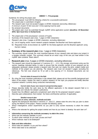 1
ANEXO 1 – Pré-proposta
Guidelines for writing the project plan
 The pre-proposal must fulfil the following criteria for a successful submission:
 The project plan is submitted in English
 The research plan must not exceed 5 pages or 20’000 characters (excluding references)
 A minimum of point 10 font size and 1.5 line spacing must be used
 No annexed documents
 The project plan must be submitted through mySNF online application system (deadline: 23 November
2018, 5pm local time in Switzerland)

 The project plan of the pre-proposal consists of 4 parts:
 Summary of the research plan (max. 1 page or 4’000 characters)
 Research plan (max. 5 pages or 20’000 characters, excluding references)
a) List of ongoing and/or recent research projects between the Brazilian and Swiss applicants
b) Requested funds (to be entered via mySNF for the Swiss applicant and the Brazilian applicant using
the form below)

 Summary of the research plan (max. 1 page or 4’000 characters)
 The summary should include the most important features of your research plan and place your project in
a broader scientific context. This summary should be an exact copy of the one you have written in the
mySNF data container “Basic data II”.

 Research plan (max. 5 pages or 20’000 characters, excluding references)
 The research plan should be organised in 5 sections (2.1. – 2.5.). We strongly recommend using use the
section headings indicated below. In order to ensure that the scientific content of your proposal can be
adequately assessed, please provide a research plan that sets out clearly the aims, subject matter and
methods of the project you are planning. The research plan must not exceed 5 pages, excluding the
references. The font size should be 10 pt with a line spacing of 1.5. Annexed documents are not
accepted.

o Current state of research in the field
 By citing the most important publications in the relevant field, please set out the scientific background and
basis of the project, explain the need to perform research on the topic you propose and briefly describe
important research currently being conducted internationally.

o Current state of your own research and partnership aspect
 Please describe briefly the work done by the different applicants in the relevant research field or in
related fields and indicate the relevant publications.
 Explain how the different applicants complement each other for the proposed research project.
 Describe past collaborations that involved the Swiss and Brazilian partners (if applicable).

o Detailed research plan
 Information on aims, rationale, methods and data
 Against the background described in sections 2.1. and 2.2., please state the aims that you plan to attain
during the lifetime of the project. Please consider the following points:
 Which investigations and/or experiments do you plan to carry out/are necessary to attain the stated
aims?
 What is the rationale for getting the project started and how do you intend to develop the work later on?

 Information concerning the methods necessary to attain the aims:
 Which are the methods available to you?
 To which other methods do you have access and how?
 Which methods need to be developed?

 Data and data collection:
 Which data are available to you and from where?
 Which data need to be collected?
 