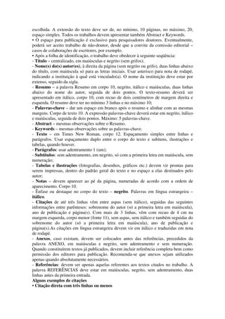 escolhida. A extensão do texto deve ser de, no mínimo, 10 páginas, no máximo, 20,
espaço simples. Todos os trabalhos devem apresentar também Abstract e Keywords.
• O espaço para publicação é exclusivo para pesquisadores doutores. Eventualmente,
poderá ser aceito trabalho de não-doutor, desde que a convite da comissão editorial –
casos de colaborações de escritores, por exemplo.
• Após a folha de identificação, o trabalho deve obedecer à seguinte seqüência:
- Título – centralizado, em maiúsculas e negrito (sem grifos);
- Nome(s) do(s) autor(es), à direita da página (sem negrito ou grifo), duas linhas abaixo
do título, com maiúscula só para as letras iniciais. Usar asterisco para nota de rodapé,
indicando a instituição à qual está vinculado(a). O nome da instituição deve estar por
extenso, seguido da sigla.
- Resumo – a palavra Resumo em corpo 10, negrito, itálico e maiúsculas, duas linhas
abaixo do nome do autor, seguida de dois pontos. O texto-resumo deverá ser
apresentado em itálico, corpo 10, com recuo de dois centímetros de margem direita e
esquerda. O resumo deve ter no mínimo 3 linhas e no máximo 10;
- Palavras-chave – dar um espaço em branco após o resumo e alinhar com as mesmas
margens. Corpo de texto 10. A expressão palavras-chave deverá estar em negrito, itálico
e maiúsculas, seguida de dois pontos. Máximo: 5 palavras-chave.
- Abstract – mesmas observações sobre o Resumo.
- Keywords – mesmas observações sobre as palavras-chave.
- Texto – em Times New Roman, corpo 12. Espaçamento simples entre linhas e
parágrafos. Usar espaçamento duplo entre o corpo do texto e subitens, ilustrações e
tabelas, quando houver.
- Parágrafos: usar adentramento 1 (um);
- Subtítulos: sem adentramento, em negrito, só com a primeira letra em maiúscula, sem
numeração;
- Tabelas e ilustrações (fotografias, desenhos, gráficos etc.) devem vir prontas para
serem impressas, dentro do padrão geral do texto e no espaço a elas destinados pelo
autor;
- Notas – devem aparecer ao pé da página, numeradas de acordo com a ordem de
aparecimento. Corpo 10.
- Ênfase ou destaque no corpo do texto – negrito. Palavras em língua estrangeira –
itálico.
- Citações de até três linhas vêm entre aspas (sem itálico), seguidas das seguintes
informações entre parênteses: sobrenome do autor (só a primeira letra em maiúscula),
ano de publicação e página(s). Com mais de 3 linhas, vêm com recuo de 4 cm na
margem esquerda, corpo menor (fonte 11), sem aspas, sem itálico e também seguidas do
sobrenome do autor (só a primeira letra em maiúscula), ano de publicação e
página(s).As citações em língua estrangeira devem vir em itálico e traduzidas em nota
de rodapé.
- Anexos, caso existam, devem ser colocados antes das referências, precedidos da
palavra ANEXO, em maiúsculas e negrito, sem adentramento e sem numeração.
Quando constituírem textos já publicados, devem incluir referência completa bem como
permissão dos editores para publicação. Recomenda-se que anexos sejam utilizados
apenas quando absolutamente necessários.
- Referências: devem ser apenas aquelas referentes aos textos citados no trabalho. A
palavra REFERÊNCIAS deve estar em maiúsculas, negrito, sem adentramento, duas
linhas antes da primeira entrada.
Alguns exemplos de citações
• Citação direta com três linhas ou menos
 
