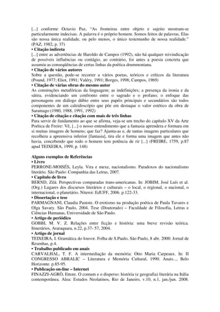 [...] conforme Octavio Paz, “As fronteiras entre objeto e sujeito mostram-se
particularmente indecisas. A palavra é o próprio homem. Somos feitos de palavras. Elas
são nossa única realidade, ou pelo menos, o único testemunho de nossa realidade.”
(PAZ, 1982, p. 37)
• Citação indireta
[...] entre as advertências de Haroldo de Campos (1992), não há qualquer reivindicação
de possíveis influências ou contágio, ao contrário, foi antes a poesia concreta que
assumiu as conseqüências de certas linhas da poética drummoniana.
• Citação de vários autores
Sobre a questão, pode-se recorrer a vários poetas, teóricos e críticos da literatura
(Pound, 1977; Eliot, 1991; Valéry, 1991; Borges, 1998; Campos, 1969)
• Citação de várias obras do mesmo autor
As construções metafóricas da linguagem; as indefinições; a presença da ironia e da
sátira, evidenciando um confronto entre o sagrado e o profano; o enfoque das
personagens em diálogo dúbio entre seus papéis principais e secundários são todos
componentes de um caleidoscópio que põe em destaque o valor estético da obra de
Saramago (1980, 1988, 1991, 1992)
• Citação de citação e citação com mais de três linhas
Para servir de fundamento ao que se afirma, veja-se um trecho do capítulo XV da Arte
Poética de Freire: Vê, [...] o nosso entendimento que a fantasia aprendera e formara em
si muitas imagens de homens; que faz? Ajunta-as e, de tantas imagens particulares que
recolhera a apreensiva inferior [fantasia], tira ele e forma uma imagem que antes não
havia, concebendo que todo o homem tem potência de rir [...] (FREIRE, 1759, p.87
apud TEIXEIRA, 1999, p. 148)
Alguns exemplos de Referências
• Livro
PERRONE-MOISÉS, Leyla. Vira e mexe, nacionalismo. Paradoxos do nacionalismo
literário. São Paulo: Companhia das Letras, 2007.
• Capítulo de livro
BERND, Zilá. Perspectivas comparadas trans-americanas. In: JOBIM, José Luís et al.
(Org.) Lugares dos discursos literários e culturais – o local, o regional, o nacional, o
internacional, o planetário. Niteroi: EdUFF, 2006. p.122-33.
• Dissertação e tese
PARMAGNANI, Claudia Pastore. O erotismo na produção poética de Paula Tavares e
Olga Savary. São Paulo, 2004. Tese (Doutorado) – Faculdade de Filosofia, Letras e
Ciências Humanas, Universidade de São Paulo.
• Artigo de periódico
GOBBI, M. V. Z. Relações entre ficção e história: uma breve revisão teórica.
Itinerários, Araraquara, n.22, p.37- 57, 2004.
• Artigo de jornal
TEIXEIRA, I. Gramática do louvor. Folha de S.Paulo, São Paulo, 8 abr. 2000. Jornal de
Resenhas, p.4.
• Trabalho publicado em anais
CARVALHAL, T. F. A intermediação da memória: Otto Maria Carpeaux. In: II
CONGRESSO ABRALIC – Literatura e Memória Cultural, 1990. Anais..., Belo
Horizonte. p.85-95.
• Publicação on-line – Internet
FINAZZI-AGRÒ, Ettore. O comum e o disperso: história (e geografia) literária na Itália
contemporânea. Alea: Estudos Neolatinos, Rio de Janeiro, v.10, n.1, jan./jun. 2008.
 