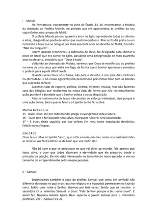 I – Moisés
        No Pentateuco, exatamente no Livro do Êxodo 3:1-14, encontramos a história
da chamada do Profeta Moisés, no período que ele apascentava as ovelhas do seu
sogro Getro, nos campos de Midiã.
        O profeta Moisés passou quarenta anos no Egito aprendendo todas as ciências
e artes, chegando ao ponto de achar que muito importante. Mas certo dia praticou um
homicídio e teve que se refugiar por mais quarenta anos no deserto de Midiã, dizendo:
“Não sou ninguém”.
        Porém quando reconheceu a soberania de Deus, foi designado para libertar o
povo de Israel que era cativo no Egito, passando uma peregrinação de mais quarenta
anos no deserto, descobriu que “Deus é tudo”.
        Voltando ao chamado de Moisés, veremos que Deus se manifestou ao profeta
no meio de uma sarça que ardia em fogo, de forma que o Senhor apareceu e convidou
o profeta para aquela difícil tarefa.
        Quantas vezes Deus nos chama, não para o deserto, e sim para dias melhores
na eternidade, e no nosso egocentrismo pecaminoso preferimos ficar com as bolotas
que o pecado oferece.
        Sabemos falar de esporte, política, cinema, internet, música, mas não fazemos
caso das bênçãos que recebemos na nossa vida, de forma que não testemunhamos
quão grande é a bondade que o Senhor coloca a nossa disposição.
        Para se testemunha de Jesus não precisa do esforço intelectual, isso porque é
uma ação divina, basta querer falar e o Espírito Santo faz a obra.

Marcos 16:15-16-17
15 - Disse Jesus: Ide por todo mundo, pregai o evangelho a toda criatura.
16 – Quer crer e for batizado será salvo; mas quem não crer será condenado.
17 – E estes sinais seguirão aos que crêem; Em meu nome expulsarão demônios;
falarão novas línguas.

João 14:26
Disse Jesus: Mas o Espírito Santo, que o Pai enviará em meu nome vos ensinará todas
as coisas e vos fará lembrar-se de tudo que vos tenho dito.

        Não há com o que se preocupar no que vai dizer ao mundo, fale apenas que
Jesus salva, e quer que todos alcancem a eternidade que ele preparou desde o
principio da criação. Ele não está interessado no tamanho do nosso pecado, e sim no
tamanho do arrependimento pelos nossos pecados.


II – Samuel

        Encontramos também o caso do profeta Samuel que viveu em período não
diferente do nosso no qual o ostracismo religioso e a hipocrisia permeavam na face da
terra. Então uma noite o Senhor chamou por três vezes. Sendo que na terceira o
sacerdote Eli a orientou Samuel a dizer: “Fala Senhor porque o teu servo ouve”. E
assim fez. Naquela mesma época Deus separou o jovem Samuel para o ministério
profético. Ver - I Samuel 3:1-21.
 